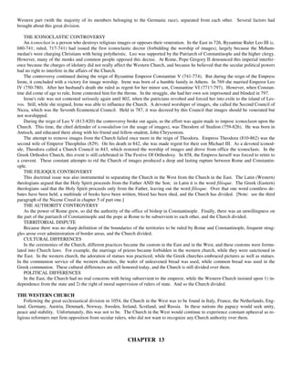 Western part (with the majority of its members belonging to the Germanic race), separated from each other. Several factors had
brought about this great division.

    THE ICONOCLASTIC CONTROVERSY
    An iconoclast is a person who destroys religious images or opposes their veneration. In the East in 726, Byzantine Ruler Leo III (c.
680-741; ruled, 717-741) had issued the first iconoclastic decree (forbidding the worship of images), largely because the Moham-
medan's were charging Christians with being polytheistic. Leo was supported by the Patriarch of Constantinople and the higher clergy.
However, many of the monks and common people opposed this decree. At Rome, Pope Gregory II denounced this imperial interfer-
ence because the charges of idolatry did not really affect the Western Church, and because he believed that the secular political powers
had no right to interfere in the affairs of the Church.
    The controversy continued during the reign of Byzantine Emperor Constantine V (741-774). But during the reign of the Empress
Irene, it concluded with a victory for image worship. Irene was born of a humble family in Athens. In 769 she married Emperor Leo
IV (750-780). After her husband's death she ruled as regent for her minor son, Constantine VI (771?-797). However, when Constan-
tine did come of age to rule, Irene contested him for the throne. In the struggle, she had her own son imprisoned and blinded in 797.
    Irene's rule was not contested seriously again until 802, when the patricians revolted and forced her into exile to the island of Les-
vos. Still, while she reigned, Irene was able to influence the Church. A devoted worshiper of images, she called the Second Council of
Nicea, which was the Seventh Ecumenical Council. Held in 787, it was decreed by this Council that images should be venerated but
not worshipped.
    During the reign of Leo V (813-820) the controversy broke out again, as the effort was again made to impose iconoclasm upon the
Church. This time, the chief defender of iconodulism (or the usage of images), was Theodore of Studion (759-826). He was born in
Antioch, and educated there along with his friend and fellow-student, John Chrysostom.
    The attempt to remove images from the Church failed once more in the reign of Theodora. Empress Theodora (810-862) was the
second wife of Emperor Theophilus (829). On his death in 842, she was made regent for their son Michael III. As a devoted iconod-
ule, Theodora called a Church Council in 843, which restored the worship of images and drove from office the iconoclasts. In the
Greek Orthodox Church, this event is still celebrated in The Festive Of Orthodoxy. In 858, the Empress herself was forced to retire to
a convent. These constant attempts to rid the Church of images produced a deep and lasting rupture between Rome and Constantin-
ople.
    THE FILIOQUE CONTROVERSY
    This doctrinal issue was also instrumental in separating the Church in the West from the Church in the East. The Latin (Western)
theologians argued that the Holy Spirit proceeds from the Father AND the Son; in Latin it is the word filioque. The Greek (Eastern)
theologians said that the Holy Spirit proceeds only from the Father, leaving out the word filioque. Over that one word countless de-
bates have been held, a multitude of books have been written, blood has been shed, and the Church has divided. [Note: see the third
paragraph of the Nicene Creed in chapter 5 of part one.]
    THE AUTHORITY CONTROVERSY
    As the power of Rome grew, so did the authority of the office of bishop in Constantinople. Finally, there was an unwillingness on
the part of the patriarch of Constantinople and the pope at Rome to be subservient to each other, and the Church divided.
    TERRITORIAL DISPUTE
    Because there was no sharp definition of the boundaries of the territories to be ruled by Rome and Constantinople, frequent strug-
gles arose over administration of border areas, and the Church divided.
    CULTURAL DIFFERENCES
    In the ceremonies of the Church, different practices became the custom in the East and in the West, and these customs were formu-
lated into Church laws. For example, the marriage of priests became forbidden in the western church, while they were sanctioned in
the East. In the western church, the adoration of statues was practiced, while the Greek churches embraced pictures as well as statues.
In the communion service of the western churches, the wafer of unleavened bread was used, while common bread was used in the
Greek communion. These cultural differences are still honored today, and the Church is still divided over them.
    POLITICAL DIFFERENCES
    In the East, the Church had no real concerns with being subservient to the emperor, while the Western Church insisted upon 1) in-
dependence from the state and 2) the right of moral supervision of rulers of state. And so the Church divided.

THE WESTERN CHURCH
    Following the great ecclesiastical division in 1054, the Church in the West was to be found in Italy, France, the Netherlands, Eng-
land, Germany, Austria, Denmark, Norway, Sweden, Ireland, Scotland, and Russia. In these nations the papacy would seek unity,
peace and stability. Unfortunately, this was not to be. The Church in the West would continue to experience constant upheaval as re-
ligious reformers met firm opposition from secular rulers, who did not want to recognize any Church authority over them.



                                                           CHAPTER 13
 