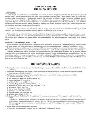 MONASTICISM AND
                                                 THE CLUNY REFORMS
ASCETICISM
    As the struggle for Church unity and papal authority was constant, so was the struggle for spiritual reality. In the quest for personal
integrity many Christians embraced asceticism, which refers to extreme acts of self-denial. In the western Church the cloister life*
developed inside the monasteries. The cloister life is the life that is designed to be hidden in God. To that end monks and nuns re-
nounced all possession of earthly goods. They did not eat or drink more than was necessary. Many monks ate only bread and drank
only water. Rigorous periods of fasting were followed. Monks would flagellate themselves with whips or cords in a vain attempt to
rid themselves of unworthy thoughts. Monks and nuns did not marry, but devoted themselves to good works, prayer, meditation, read-
ing of religious books, and writing copies of the scriptures.

   * CLOISTER. Latin: claustra, bar, bolt, bound; refers to an open court in a monastery or cathedral surrounded by an arched
walkway. This secluded area was intended primarily as a place for monks and clergy to walk in.

   Unfortunately, the record reveals that the very place which was designed to become a sanctuary from sin, instead became a breed-
ing place of debauchery. All forms of immorality found freedom to express themselves, because of the isolation of the monasteries,
the silence of those committing sin, and the inherent trust allowed between men and women who had come together in the name of
Christ.

REFORM AT THE MONASTERY OF CLUNY
   Not all monks and nuns were hypocritical. There have always been faithful servants of the Lord who were sincere in their religious
zeal. Some of these were Abbot Berno and his immediate successors, who founded a monastery in Cluny in eastern France in 910.
   Reform was needed in part because the monasteries had become a convenient place to promote sexual misconduct. In addition,
Church leaders abused their spiritual authority over others, while enjoying a lavish lifestyle incompatible with their vows of poverty.
   At Cluny, the Benedictine rules of asceticism were diligently enforced, and reforms were developed. For the next two hundred
years, the Cluny reform movement spread to other monasteries as a means of genuine spiritual awakening and social reform. With the
new reforms, emphasis was once more placed upon true religion, scholarship, and the cultivation of the arts. Over two thousand mo-
nastic establishments grew out of this effort. It was the Cluny movement which produced noteworthy men such as Hildebrand, who as
pope became known as Gregory VII.


                                            THE DOCTRINE OF FASTING
1. Fasting refers to the voluntary abstention from food for religious purposes (Est. 4:3; Dan. 6:18; Matt. 15:32; Luke 2:37; Acts 14:23;
       2 Cor. 6:5).
2. Fasting was common among God's people. While much fasting became ineffectual (Isa. 58:3-9), a solemn fast could elicit the
       grace and mercy of God (Est. 4:15).
3. Fasting was commonly accompanied by the refusal to drink wine or water or both. Fasting was also accompanied by:
   a. abstaining from work (Lev. 16:29)
   b. not using a razor or touching the dead (Num. 6:1ff)
   c. assembling (Num. 29:7; Neh. 9:1)
   d. pulling the hair on the head (Ezra 9:3)
   e. weeping (Judg. 20:26) and mourning (2 Sam. 1:12)
   f. presenting an offering (Lev. 23:27; Judg. 20:26; Jer. 14:12)
   g. pouring out water (1 Sam. 7:6)
   h. tearing of the clothes (2 Sam. 1:11)
   i. putting on sackcloth (1 Kings 21:27)
   j. covering oneself with ashes (Dan. 9:3)
   k. refusing to talk (2 Sam. 12:16f).
4. In the early Church, The Didache* (1:3) urged fasting for one's enemies as a means of showing grace towards them (cp. Psa.
       35:13).
       * DIDACHE. The Didache (The Teachings of the Apostles, or The Teaching of the Lord through the Twelve Apostles) refers to
       a short manual of Church life and morals, written c. A.D. 150. The first part provides a series of prohibitions and warnings.
       The second part provides instructions as to baptism, fasts, prayer, and the Lord's Supper. It was discovered in 1873 and pub-
       lished in 1883.
5. People in the Bible fasted for a variety of reasons:
   a. when they were dedicated or separated unto the Lord (Num. 6:1ff) for special service
 