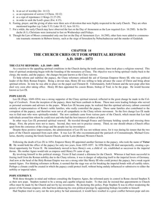 b. in an act of worship (Jer. 14:12)
   c. as an expression of sorrow (1 Chron. 10:12)
   d. as a sign of repentance (1 Kings 21:27-29)
   e. in order to seek the Lord's grace (Est. 4:15).
6. Fasting, prayer, and the giving of alms were three acts of devotion that were highly respected in the early Church. They are often
      mentioned together (cp. Luke 5:33; Luke 18:12; Acts 10:31).
7. For a while, the early Church may have observed the fast on the Day of Atonement as the Law required (Lev. 16:29ff). In the Di-
      dache (8:1), Christians were instructed to fast on Wednesdays and Fridays.
8. Though the Law of Moses commanded only one fast on the Day of Atonement (Lev. 16:29ff), other fasts were added to commemo-
      rate traumatic moments in Hebrew history, such as the siege of Jerusalem by Nebuchadnezzar and the murder of Gedaliah.



                                                            CHAPTER 14
                       THE CHURCH CRIES OUT FOR SPIRITUAL REFORM
                                     A.D. 1049 – 1073
THE CLUNY REFORMS: A.D. 1049 - 1058
    As a reaction to the appalling spiritual conditions in the Church during the tenth century, there took place a religious renewal. This
time of spiritual awakening began with the founding of the monastery at Cluny. The objective was to bring spiritual vitality back to the
clergy, the monks, and the papacy; the changes became known as the Cluny reforms.
    To help reform and stabilize the papacy, the Cluny reformers enlisted the aid of German Emperor Henry III, who was political
leader of the Holy Roman Empire. Being a devout man, Henry III was willing to help advance the cause of Christ and bring about
spiritual reform. In time he was able to place on the papal seat Clement II. Unfortunately, both Clement and the next pope after him
died very soon after taking office. Henry III then appointed his cousin Bruno, bishop of Toul, to be the pope. He would become
known as Leo IX.

POPE LEO IX
    Leo IX (Pope, 1049-1054) was a strong supporter of the Cluny spiritual renewal, reflected in the great change he made in the Col-
lege of Cardinals. From the inception of the papacy, there had been cardinals in Rome. These men were leading bishops who served
as personal assistants and advisers to the popes. When Leo IX became pope, he realized that this spiritual advisory cabinet consisted
entirely of representatives of Rome's noble families, who really controlled the papacy. These same families also contributed to the
corruption of the papacy, and therefore were not at all sympathetic to the Cluny reform movement. So the first change Leo IX made
was to find men who were spiritually-minded. The new cardinals came from various parts of the Church, which meant that Leo had
individuals around him whom he could trust and who had the best interest of others at heart.
    In other ways Leo IX promoted spiritual renewal. He traveled through France and Germany holding synods and stressing three
things. First, the priests were not to marry. Second, they were not to practice simony. Third, no one should obtain a Church office
apart from the consensus of the clergy and the people (no lay investiture).
    Despite these positive improvements, the administration of Leo IX was not without stress, for it was during his tenure that the two
parts of the Church separated from each other. It was Leo IX who excommunicated the patriarch of Constantinople, Michael Ceru-
larius, thereby creating the Greek Eastern Church, and the Latin [Roman] Western Church.

     Following the death of Leo IX in 1054, Emperor Henry III appointed another German to the papacy, who took the name of Victor
II. He would hold the office of the papacy for only two years, from 1055-1057. In 1056 Henry III died unexpectedly, creating a po-
litical opportunity for Victor II. He immediately moved to have Henry's son, a child of six, established as successor to the imperial
throne. His mother Agnes would rule as empress until Henry IV came of age.
     By involving himself in this political strategy, Victor II had created a dilemma for the Church. Whereas it had been successful in
freeing itself from the Roman nobility due to the Cluny reforms, it was in danger of subjecting itself to the imperial favors of Germany.
And now at the head of the Holy Roman Empire was not a strong ruler like Henry III who could protect the papacy, but a weak regent
named Agnes. For thinking reformers in Rome, it seemed that the stage was set for breaking the imperial bonds with all earthly rulers.
Perhaps a climate could be created in which the papacy could protect itself, without being unduly influenced or submissive to either the
nobility or imperial rulers.

POPE STEPHEN X
    With these thoughts in mind and without consulting the Empress Agnes, the reformed party in control in Rome elected Stephen X
as their new pope. Stephen wanted to be a strong and capable religious leader. To that end, he insisted that appointments to Church
office must be made by the Church and not by lay investitures. By declaring this policy, Pope Stephen X was in effect weakening the
power of the German emperor, who had been enhancing his own political prestige by appointing bishops favorable to himself.
    Had Stephen tried to carry out the new policy he had announced, it would have resulted in a great conflict between pope and em-
 