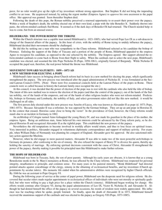 peror, for no ruler would give up the right of lay investiture without strong opposition. But Stephen X did not bring the impending
conflict to an issue. He acquiesced instead, by asking the regent mother (Empress Agnes) to approve his own ascension to the papal
office. Her approval was granted. Soon thereafter Stephen died.
    Following the death of this pope, the Roman nobility perceived a renewed opportunity to re-assert their power over the papacy.
Within a week of Stephen's death, the nobility elected one of their own kind, a pope with the title Benedict X. Suddenly thrown into
panic, the reform-minded cardinals fled Rome. It seemed as if the dark days of Benedict IX had returned. The Church needed help--it
was to come, but from an unusual source.

HILDEBRAND: THE POWER BEHIND THE THRONE
   Within the Church structure was a capable man named Hildebrand (c. 1021-1085), who had served Pope Leo IX as a sub-deacon in
charge of the financial affairs of the papacy. In this hour of crisis, with the nobility of Rome trying to unduly influence the papacy,
Hildebrand decided their movements should be challenged.
   He did this by seeking out a man who was sympathetic to the Cluny reforms. Hildebrand selected as his candidate the bishop of
Florence. Enlisting the support of the Duke of Tuscany and a portion of the people of Rome, Hildebrand appealed to the empress
Agnes to recognize his candidate, as opposed to the one selected by the nobility. The Empress agreed. Her support allowed the re-
form-minded cardinals to come back to Rome from their flight to safety. When the cardinals met to select the next pope, Hildebrand's
candidate was elected, and assumed the title Pope Nicholas II (Pope, 1058-1061), originally Gerard of Burgundy. While Nicholas II
occupied the papal seat, therefore, the real power behind the throne was Hildebrand.

MOVEMENT TOWARD MATURITY: 1059 – 1073 AD
A NEW METHOD FOR ELECTING A POPE
    Hildebrand's later success in bringing about Church reform had its basis in a new method for electing the pope, which significantly
strengthened the papacy. The new process was introduced after the papal administration of Nicholas II; it was formulated at the Sec-
ond Lateran Council (1059). [Note: There were five ecumenical councils held at the Lateran Palace of the popes in Rome. These
councils were so called because in history the Laterani family once occupied the site.]
    At this council, it was decided that the power of election of the pope was to rest with the cardinals who also held the title of bishop.
The intent of this new method was to remove the election of the popes (and thus the control of the papacy), out of the hands of the Ital-
ian nobility, out of the hands of the emperors, and out of the hands of other religious leaders who were not reform-minded. Predicta-
bly, bishops in Germany and Lombardy, the nobility of Italy, and select government rulers did not like this new method; it would be
challenged on all sides.
    The first person duly elected under this new process was Anselm of Lucca, who was known as Alexander II as pope (d. 1073; Pope,
1061-1073). Because Alexander II was a reformer, he was opposed by the German bishops. They set up an anti-pope in Hororius II.
In the contest that ensued, Hororius came close to being the victor! In the providence of God, however, the Cluny reforms would
stand--due to an incident in Germany in 1062.
    An archbishop of Cologne named Anno kidnapped the young Henry IV, and was made his guardian in the place of his mother, the
empress Agnes. Being an ambitious man, Anno believed his own interests could be advanced by the Cluny reform party, so he dis-
placed Hororius II and recognized Alexander II as the rightful pope. This established the new powers of the papacy.
    Nevertheless the old temptations to become involved in worldly affairs would return, and thus to lose focus on spiritual issues.
Very interested in politics, Alexander engaged in voluminous diplomatic correspondence and support of military activity. For exam-
ple, when William Duke of Normandy was planning his conquest of England, Alexander gave his approval. He also sanctioned mili-
tary action against the Muslims.
    However, when he did engage in more pastoral matters, Alexander II was able to make two of the most powerful arch-bishops in
Germany do penance, after confessing to the sin of simony. He also refused the request of Henry IV to divorce his queen, thereby up-
holding the sanctity of marriage. By enforcing spiritual decisions consistent with the cause of Christ, Alexander II strengthened the
power of the papacy, thereby making it possible for principled men like Hildebrand to make further reforms.

THE HOPE OF HILDEBRAND
    Hildebrand was born in Tuscany, Italy, the son of poor parents. Although his early years are obscure, it is known that as a young
Benedictine monk in the St. Mary's monastery at Rome, he was affected by the Cluny reforms. Hildebrand was respected for personal
integrity, steadfastness to principle, and common sense. For many years in his pastoral ministry, “Monk Hildebrand” had directed
pointed attacks against concubinage of the clergy, simony in the obtaining of ecclesiastical benefits, and lay investiture (Church ap-
pointments by secular rulers). His monastic life ended when his administrative abilities were recognized by higher Church officials.
By 1046 he was an assistant to Pope Gregory VI.
    During the following years of service at the center of papal power, Hildebrand saw the desperate need for religious reform. He dis-
covered that secular rulers made regular appointments to ecclesiastical offices of individuals who were not morally or spiritually quali-
fied, but who were willing to pay a high price for a place within the Church (simony). Hildebrand began working for change. His
efforts would continue after Gregory VI, during the papal administrations of Leo IX, Victor II, Nicholas II, and Alexander II. Al-
though he had denied himself the office of the papacy on several occasions, his words of wisdom were widely appreciated. His influ-
ence was far reaching--when he spoke, people listened. So finally, upon the death of Alexander II in 1073, Hildebrand himself
received the unanimous support of the cardinals and was elected to the papacy as Gregory VII (Pope, 1073-1085).
 