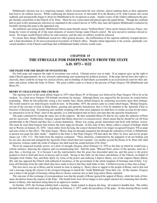 Hildebrand's election was in a surprising manner, which circumvented the new reforms, almost undoing them as their opponents
had tried to do without success. While conducting the funeral services of Alexander II in the Basilica of St. John Lateran, the crowd
suddenly and unexpectedly began to shout for Hildebrand to be recognized as pope. Amidst scenes of the wildest enthusiasm the peo-
ple literally carried him to the Church of St. Peter. There he was consecrated and placed upon the papal throne. Though the cardinals
had no part in this spontaneous selection (as stipulated in the council decree of 1059), they later did legalize Hildebrand's exaltation by
formally electing him pope in the appointed way.
    An ambitious and strong leader, Hildebrand (whose name literally means “brilliant flame”) drew up his famous Dictaus Papae, out-
lining his vision of uniting all of the main elements of western Europe under Church control. He next moved to institute clerical re-
forms. No longer would Church offices be sold (simony), and the rules of celibacy would be enforced.
    To ensure these things, Hildebrand issued two other general decrees: the reaffirmation of the supreme authority of papal decrees,
and a final dissolution of all non-ecclesiastical investiture of Church office. Despite initial opposition to his actions, spiritually con-
cerned members of the Church could hope that in Hildebrand further reforms would come.



                                                             CHAPTER 15
                   THE STRUGGLE FOR INDEPENDENCE FROM THE STATE
                                   A.D. 1073 – 1122
THE FIGHT FOR THE RIGHT OF INVESTITURE
   For both pope and emperor the right of investiture was critical. Ultimate power was at stake. If an emperor gave up the right to
make Church appointments, he was seriously undermining and weakening his political position. If the pope did not have this right ex-
clusively, there could be no hope for clerical reform, and no holding of individuals accountable in an ecclesiastical court for their atti-
tudes and actions within the body of Christ. The great conflict came to a head in the persons of Pope Gregory VII (Hildebrand) and
Henry IV.

HENRY IV CHALLENGES THE CHURCH
    The opening move in this great debate began in 1075 when Henry IV of Germany was believed by Pope Gregory VII to be at his
weakest. In a bold move Gregory VII forbade investiture by layman. Although Henry was angered by the decision, he waited before
responding. When he felt politically strong a few months later, Henry defied Gregory by conferring investiture upon three bishops.
The world waited to see what Gregory would do next. In December, 1075, the answer came in a letter which began, “Bishop Gregory,
servant of the servants of God, to King Henry, greeting and apostolic benediction, that is if he be obedient to the Apostolic Chair as
beseems a Christian king. Considering and carefully weighing with what strict judgment we shall have to render account for the minis-
try entrusted to us by St. Peter, chief of the apostles, it is with hesitation that we have sent unto thee the apostolic benediction.”
    The pope continued by listing the many sins of the emperor. He then reminded Henry IV that he was under the authority of Peter
and his successors. Furthermore, Gregory argued that Henry deserved excommunication, which meant that he should be cut off from
membership in the Church and thus face a certain damnation. Henry was young, proud, determined and fresh with military victory.
The more he read what Gregory had written, the more angry he became. In this state of fury, Henry called a council of bishops which
met in Worms on January 24, 1076. Upon orders from the king, the council declared that it no longer recognized Gregory VII as pope
and sent a letter to that effect. The letter began, “Henry, king not through usurpation but through the ordination of God, to Hildebrand,
at present not pope but false monk.” Implied in the letter is that Pope Gregory VII had taken the office by force and not by proper
means (cp. 1 Pet. 5:2). The letter from the emperor continued: “Thou, therefore, condemned by the judgment of all our bishops and
by our own, descend and relinquish the Apostolic Chair which thou hast usurped. Let another ascend the throne of St. Peter who shall
not practice violence under the cloak of religion, but shall teach the sound doctrine of St. Peter.”
    Not to be surpassed in pride, power, or a show of strength, Gregory chose February 14, 1076 as the date on which he would issue a
solemn sentence, deposing the emperor and excommunicating him. Said the pope, “Blessed Peter, prince of the apostles, lend me, I
pray thee, a favoring ear. It is because I am thy representative that thy grace has descended upon me, and this grace is the power
granted to God to bind and loose in heaven and in earth. Strong in this faith, for the honor and defense of the Church, on behalf of
Almighty God, Father, Son, and Holy Spirit, by virtue of thy power and authority I deprive Henry, son of the emperor Henry [Henry
III], who has opposed thy Church with unheard-of insolence, of the government of the whole kingdom of Germany and of Italy; I re-
lease all Christians from the oath which they have made to him or that they shall make to him. I forbid everyone to obey him as king.”
    The next move was up to Henry and he wasted no time in making it. Henry chose to appeal to the people of Rome, and to that end
sent a message urging the citizens in the strongest language to banish the “monk Hildebrand” from their city. In like manner, Gregory
sent a letter to the people of Germany telling them to choose someone else as their king unless Henry repented.
    The outcome of this exchange of correspondence was that the people of Rome ignored the appeal of Henry, while the lords of Ger-
many decided to honor the request of the Pope. The feudal lords were all too happy to have papal sanction for continuing their disobe-
dience to Henry, who had been ruling them in an oppressive manner.
    In October, 1076, the German nobility held a meeting. Some wanted to dispose the king; all wanted to humble him. The nobles
decided that they would meet again in Augsburg on February 2, 1077, under the presidency of the pope. At that meeting Henry would
 
