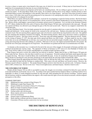be given a chance to repent and to clear himself of the many sins of which he was accused. If Henry had not freed himself from the
papal ban of excommunication by that time, he was to forfeit the throne.
    Henry knew that his situation was desperate and he had to do something drastic. He was willing to agree to anything to save it. He
would even repent. To the pope Henry finally wrote saying, “In accordance with the advice of my subjects, I hereby promise to show
henceforth fitting reverence and obedience to the apostolic office and to you, Pope Gregory. And since I have been accused of certain
grave crimes, I will either clear myself by presenting proof of my innocence or by undergoing the ordeal, or else I will do such penance
as you may decide to be adequate for my fault.”
    While Henry was openly offering his public apologies, in private he was preparing to regain his former position. But first he had to
get out from under the ban (decree) of excommunication, and be restored to full Church membership by receiving absolution of his
sins. Before all this could happen, a person had to do penance and give proof of repentance. So it was that on the morning of January
25, 1077, Henry climbed the hill to the castle of Canossa where Pope Gregory VII had come, and knocked at the outer gate. The gate
was opened and Henry was allowed to pass through the gates of the first and second walls. There he was stopped to stand before the
closed third gate.
    All day long Henry fasted. Over his kingly garments he wore the garb of a penitent which was a coarse woolen robe. He was bare-
headed and barefooted. In this manner he stood in the courtyard in the cold and snow. Darkness descended and still the inner gate
remained closed. The next morning Henry appeared again only to be forced to stand all the day long barefoot in the snow. By nightfall
the gate remained shut and Henry returned to his lodging. The third morning dawned. Henry arose and went to stand as a penitent in
the courtyard of Canossa. The hours slowly moved by. Noon time came and nothing happened. Then the afternoon arrived. Finally,
on the evening of January 27, 1077, the inner gate slowly opened and Henry was told to enter. As Henry made his way into a large
room, there sat at one end Hildebrand, an old man, once a poor boy but now powerful enough to humble a king. Before him stood the
young and strong king dressed in the clothing of a penitent. With tears in his eyes, the emperor prostrated himself to the ground. He
kissed the foot of the pope and begged for his forgiveness. The absolution was granted and the ban of excommunication was lifted.

    As dramatic as this encounter was, it would not be the end of the story nor of the struggle, for the people in Germany and Italy were
confused and divided into warring camps. The opponents of Henry in Germany in 1077 went on to elect Rudolph of Swabia to be
king. From 1078 to 1080 civil war ensued, until Rudolph was wounded in battle and bled to death.
    Pope Gregory had tried to resolve the conflict but was told not to interfere. Rather than do that, in 1080 Gregory VII again put
Henry under the ban. However, this time there would be no acts of repentance. Powerful cardinals had finally turned against the pope
to support the king. This time it would be Henry who would humble the pope. In fact, he would drive Gregory from the papal chair.
Henry did this by marching his army into Italy and placing on the papal throne the anti-pope Guibert (Clement III, 1084).
    When Gregory heard the approaching hoof-beats of Henry's army, he fled into the castle of St. Angelo on the left bank of the Tiber
River, and called for help from the Normans in southern Italy. They came to his aid, and Henry was forced to retreat. However, the
Normans stayed in Rome to plunder it. The people blamed Gregory and drove him from the city and into exile. In Salerno, Gregory
died in 1085, a broken man. His last words were: “I have loved righteousness and hated iniquity; therefore I died in exile.”

THE CONCORDAT OF WORMS
    Despite all that Gregory VII was able to accomplish as pope, the struggle over investiture continued for thirty-five years until the
Concordat Of Worms resolved the issue in 1122. According to the terms reached between Emperor Henry V and Pope Calixtus II on
September 23, Henry V would relinquish investiture by ring and staff, while permitting the free election of bishops. Calixtus agreed
that all elections would be conducted before the emperor, who would retain the right to invest the elected ecclesiastic with the temporal
prerogatives of the office.

SUMMARY TIMETABLE
1046  Hildebrand becomes assistant to Pope Gregory VI
1073  Hildebrand is made Pope Gregory VII
1075  Gregory forbids lay investiture to Henry IV of Germany
1/76  Henry no longer recognizes Gregory as pope
2/76  Gregory excommunicates Henry
10/76 German nobles side with the pope
1/77  Henry repents and receives absolution
78-80 Civil war in Germany
1080  Gregory again excommunicates Henry
1084  Henry marches on Rome and drives Gregory into exile
1122  Concordat of Worms resolves controversy over lay investiture


                                       THE DOCTRINE OF REPENTANCE

                              Extracted With Modification From the Writings of A.W. Pink
 