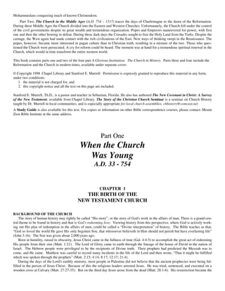 Mohammedans conquering much of known Christendom.
     Part Two, The Church in the Middle Ages (A.D. 754 – 1517) traces the days of Charlemagne to the dawn of the Reformation.
During these Middle Ages the Church divided into the Eastern and Western Churches. Unfortunately, the Church fell under the control
of the civil governments despite its great wealth and tremendous organization. Popes and Emperors maneuvered for power, with first
one and then the other bowing in defeat. During these dark days the Crusades sought to free the Holy Land from the Turks. Despite the
carnage, the West again had made contact with the rich civilizations of the East. New ways of thinking swept in the Renaissance. The
popes, however, became more interested in pagan culture than in Christian truth, resulting in a mixture of the two. Those who ques-
tioned the Church were persecuted. A cry for reform could be heard. The moment was at hand for a tremendous spiritual renewal in the
Church, which would in time transform the entire western world.

This book contains parts one and two of the four part A Glorious Institution: The Church in History. Parts three and four include the
Reformation and the Church in modern times, available under separate cover.

© Copyright 1998 Chapel Library and Stanford E. Murrell. Permission is expressly granted to reproduce this material in any form,
under two conditions:
   1. the material is not charged for, and
   2. this copyright notice and all the text on this page are included.

Stanford E. Murrell, Th.D., is a pastor and teacher in Sebastian, Florida. He also has authored The New Covenant in Christ: A Survey
of the New Testament, available from Chapel Library. The Story of the Christian Church Seminar is a seminar on Church History
taught by Dr. Murrell in local communities, and is especially appropriate for local church assemblies. chhistory@comcast.net
A Study Guide is also available for this text. For copies or information on other Bible correspondence courses, please contact: Mount
Zion Bible Institute at the same address.




                                                            Part One
                                              When the Church
                                                Was Young
                                                        A.D. 33 - 754


                                                           CHAPTER 1
                                               THE BIRTH OF THE
                                            NEW TESTAMENT CHURCH

BACKGROUND OF THE CHURCH
    The story of human history may rightly be called “His-story”, or the story of God's work in the affairs of man. There is a grand cen-
tral theme to be found in history and that is God's redeeming love. Viewing history from this perspective, where God is actively work-
ing out His plan of redemption in the affairs of men, could be called a “Divine interpretation” of history. The Bible teaches us that,
“God so loved the world He gave His only begotten Son, that whosoever believeth in Him should not perish but have everlasting life”
(John 3:16). The Son was given about 2,000 years ago.
    Born in humility, raised in obscurity, Jesus Christ came in the fullness of time (Gal. 4:4-5) to accomplish the great act of redeeming
His people from their sins (Matt. 1:21). The Lord of Glory came to earth through the lineage of the house of David in the nation of
Israel. The Hebrew people were privileged to be the recipients of Divine truth. Their prophets had predicted the Messiah was to
come, and He came. Matthew was careful to record many incidents in the life of the Lord and then wrote, “That it might be fulfilled
which was spoken through the prophets” (Matt. 2:15; 4:14; 8:17; 12:17; 21:4).
    During the days of the Lord's earthly ministry, most people in Palestine did not believe that the ancient prophecies were being ful-
filled in the person of Jesus Christ. Because of this the religious leaders arrested Jesus. He was tried, sentenced, and executed on a
wooden cross at Calvary (Matt. 27:27-35). But on the third day Jesus arose from the dead (Matt. 28:1-6). His resurrection became the
 