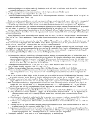 1.    Gospel repentance does not belong to a Jewish dispensation in the past, but is for men today as per Acts 17:30: “But God now
         commandeth all men everywhere to repent.”
2.    There is nothing meritorious in a sinner's compliance with the righteous demand of God to repent.
3.    It is the gospel duty of man to repent (Prov. 28:13; Isa. 55:7).
4.    The necessity for Gospel repentance is rooted in the fact and consequences that the Law of God has been broken, for “by the Law
         is the knowledge of sin” (Rom. 3:20).

    Here in part may lie a practical reason as to why repentance is no longer preached, practiced, or even understood by a large part of
society today or by the Church. A new generation has arisen believing that the Law of God has no place in this “age of grace”.
    Can there be any wonder that our country and the nations of the Western world are in moral and spiritual chaos? A particular
teaching in the Church has united with Humanism, Communism and anarchy in a common contempt for the Law of God. Why should
men have respect for human laws if they are taught that the Law of God has no rule and reign over their lives today?
    In contrast to popular theology of recent origin, the Apostle Paul plainly affirms, “I had not known sin, but by the Law” (Rom. 7:7).
The exceeding sinfulness of sin (Rom. 7:13) is only exposed or made manifest when the Holy Spirit turns the light of God's Law upon
our conscience and heart.
    “Practical godliness consists in conformity of our heart and life to the Law of God, and in a sincere compliance with the Gospel of
Christ” (A.W. Pink). This is not legalism. It is the antidote for anti-nomianism (or lawlessness) which pervades our society and our
churches.
    The requirements of the Law are summed up in the Word of Christ, “Thou shalt love the Lord thy God with all thine heart, and with
all thy soul, and with all thy might” (Deut. 6:5 and Matt. 22:37). Man is required to love God. The ground or reason for this love is
because He is the Lord our God. The extent of this duty is to love God with all the heart.
    Sin is failure to love God in this manner. Sin is saying, 'I renounce God who made me; I disallow His right to govern me. I care
not what He says to me, what commandments He has given, nor how He explains His Word: I prefer self-indulgence to His approval.
I am indifferent to all He has done to and for me; His blessings and gifts move me not; ultimately I am going to be lord of myself.'
Sin is rebellion against the Majesty of Heaven; it is to treat the Almighty with contempt.

5.    In contrast to sin, repentance results from a realization in the heart, wrought therein by the Holy Spirit, of the sinfulness of sin, of
        the awfulness of ignoring the claims of God and defying His authority. It is therefore a deep hatred of sin, both an acknowl-
        edgment and a complete heart-forsaking of it before God. When we turn to God, we turn away from our sin. It is in this repen-
        tant faith that God will pardon us (cp. Lev. 23:29; 1 Kings 8:47-50). No change in dispensation has wrought any change in the
        character of the thrice holy God. His claims are ever the same.
6.    The Prophets taught repentance (Psa. 32:3-5; Prov. 29:13; Jer. 4:4; Ezek. 18:30-32; Hosea 5:15; Joel 2:12-18).
7.    John the Baptist preached repentance (Matt. 3:2; Luke 1:16-17).
8.    The Lord Jesus preached and illustrated repentance (Mark 1:15; Matt. 5:3; Luke 4:18; 5:32; 13:3,5; 15:17-20).
9.    When risen from the dead, Christ commissioned His servants “that repentance and remission of sins should be preached in His
        name among all nations” (Luke 24:7), and Acts 5:31 tells us that both repentance and forgiveness of sins were given to the
        Church.
10.   On the Day of Pentecost, Peter did not say that the people were to do nothing but 'receive Christ by a decision' they make. Rather,
        he preached repentance saying, “Repent ye therefore and be converted, that your sins may be blotted out!” (Acts 3:19).
11.   When Paul was converted and sent to preach the Gospel to the Gentiles, it was to “open their eyes and to turn them from darkness
        to light and from the power of Satan unto God, that they might receive forgiveness of sins” (Acts 26:20; cp. 20:21).
12.   Only to those who shut their eyes, stopped their ears, hardened their hearts, and were given up to destruction in the days of the
        Prophets (Isa. 6:10), of Christ (Matt. 13:15), and of the Apostles (Acts 28:27), would the sentence be, “Lest they should see
        with their eyes, hear with their ears, understand with their hearts, and be converted, and I should heal them,” (Mark 4:12).
13.   The nature of repentance should be clearly understood (Luke 13:3).
      a. Trembling beneath the preaching of God's Word is not repentance. Felix “trembled” (Acts 24:25) but he was not converted.
      b. Being almost persuaded is not repentance. Agrippa (Acts 26:28) illustrates this (see also Matt. 13:20,21). A person may be
            conscious of his evil doing and acknowledge the same without being converted, just as Pharaoh confessed his sins
            (Ex.10:16).
      c. Humbling ourselves beneath the mighty hand of God on occasion, is not repentance. A solemn example of this is Ahab, who
            was sorry he had killed Naboth (1 Kings 21:27-29). Yet in the next chapter he again is rebelling against God.
      d. Confessing sins is not repentance. Thousands have gone forward to the “altar” or “mourners bench” and then backwards into
            the same sin.
      e. A person may even do works meet for repentance and yet remain impenitent, just as Judas confessed his sins to the priest, re-
            turned the money, but then committed suicide (Matt. 27:3-5).
      f. Repentance is more than conviction of sin or fear of wrath to come. In Acts 2:37-38 men were already under such fear when
            they were still commanded to repent. Their legal fear of punishment did not produce saving repentance, in which there is an
            evangelical judging of self, and a mourning over sin out of a sense of God's grace and goodness.
14.   What then is repentance? In the words of A. W. Pink (paraphrased), we would say that:
 