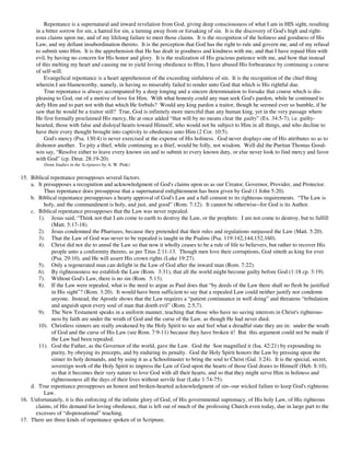 Repentance is a supernatural and inward revelation from God, giving deep consciousness of what I am in HIS sight, resulting
       in a bitter sorrow for sin, a hatred for sin, a turning away from or forsaking of sin. It is the discovery of God's high and right-
       eous claims upon me, and of my lifelong failure to meet those claims. It is the recognition of the holiness and goodness of His
       Law, and my defiant insubordination thereto. It is the perception that God has the right to rule and govern me, and of my refusal
       to submit unto Him. It is the apprehension that He has dealt in goodness and kindness with me, and that I have repaid Him with
       evil, by having no concern for His honor and glory. It is the realization of His gracious patience with me, and how that instead
       of this melting my heart and causing me to yield loving obedience to Him, I have abused His forbearance by continuing a course
       of self-will.
           Evangelical repentance is a heart apprehension of the exceeding sinfulness of sin. It is the recognition of the chief thing
       wherein I am blameworthy, namely, in having so miserably failed to render unto God that which is His rightful due.
           True repentance is always accompanied by a deep longing and a sincere determination to forsake that course which is dis-
       pleasing to God, out of a motive of love for Him. With what honesty could any man seek God's pardon, while he continued to
       defy Him and to part not with that which He forbids? Would any king pardon a traitor, though he seemed ever so humble, if he
       saw that he would be a traitor still? True, God is infinitely more merciful than any human king, yet in the very passage where
       He first formally proclaimed His mercy, He at once added “that will by no means clear the guilty” (Ex. 34:5-7), i.e. guilty-
       hearted, those with false and disloyal hearts toward Himself, who would not be subject to Him in all things, and who decline to
       have their every thought brought into captivity to obedience unto Him (2 Cor. 10:5).
           God's mercy (Psa. 130:4) is never exercised at the expense of His holiness. God never displays one of His attributes so as to
       dishonor another. To pity a thief, while continuing as a thief, would be folly, not wisdom. Well did the Puritan Thomas Good-
       win say, “Resolve either to leave every known sin and to submit to every known duty, or else never look to find mercy and favor
       with God” (cp. Deut. 28:19-20).
          (from Studies in the Scriptures by A. W. Pink)

15. Biblical repentance presupposes several factors.
    a. It presupposes a recognition and acknowledgment of God's claims upon us as our Creator, Governor, Provider, and Protector.
          Thus repentance does presuppose that a supernatural enlightenment has been given by God (1 John 5:20).
    b. Biblical repentance presupposes a hearty approval of God's Law and a full consent to its righteous requirements. “The Law is
          holy, and the commandment is holy, and just, and good” (Rom. 7:12). It cannot be otherwise--for God is its Author.
    c. Biblical repentance presupposes that the Law was never repealed.
       1). Jesus said, “Think not that I am come to earth to destroy the Law, or the prophets: I am not come to destroy, but to fulfill
              (Matt. 5:17-18).
       2). Jesus condemned the Pharisees, because they pretended that their rules and regulations surpassed the Law (Matt. 5:20).
       3). That the Law of God was never to be repealed is taught in the Psalms (Psa. 119:142,144,152,160).
       4). Christ did not die to annul the Law so that now it wholly ceases to be a rule of life to believers, but rather to recover His
              people unto a conformity thereto, as per Titus 2:11-13. Though men love their corruptions, God sitteth as king for ever
              (Psa. 29:10), and He will assert His crown rights (Luke 19:27).
       5). Only a regenerated man can delight in the Law of God after the inward man (Rom. 7:22).
       6). By righteousness we establish the Law (Rom. 3:31), that all the world might become guilty before God (1:18 cp. 3:19).
       7). Without God's Law, there is no sin (Rom. 5:13).
       8). If the Law were repealed, what is the need to argue as Paul does that “by deeds of the Law there shall no flesh be justified
              in His sight”? (Rom. 3:20). It would have been sufficient to say that a repealed Law could neither justify nor condemn
              anyone. Instead, the Apostle shows that the Law requires a “patient continuance in well doing” and threatens “tribulation
              and anguish upon every soul of man that doeth evil” (Rom. 2:5,7).
       9). The New Testament speaks in a uniform manner, teaching that those who have no saving interests in Christ's righteous-
              ness by faith are under the wrath of God and the curse of the Law, as though He had never died.
       10). Christless sinners are really awakened by the Holy Spirit to see and feel what a dreadful state they are in: under the wrath
              of God and the curse of His Law (see Rom. 7:9-11) because they have broken it! But this argument could not be made if
              the Law had been repealed.
       11). God the Father, as the Governor of the world, gave the Law. God the Son magnified it (Isa. 42:21) by expounding its
              purity, by obeying its precepts, and by enduring its penalty. God the Holy Spirit honors the Law by pressing upon the
              sinner its holy demands, and by using it as a Schoolmaster to bring the soul to Christ (Gal. 3:24). It is the special, secret,
              sovereign work of the Holy Spirit to impress the Law of God upon the hearts of those God draws to Himself (Heb. 8:10),
              so that it becomes their very nature to love God with all their hearts, and so that they might serve Him in holiness and
              righteousness all the days of their lives without servile fear (Luke 1:74-75).
    d. True repentance presupposes an honest and broken-hearted acknowledgment of sin--our wicked failure to keep God's righteous
          Law.
16. Unfortunately, it is this enforcing of the infinite glory of God, of His governmental supremacy, of His holy Law, of His righteous
      claims, of His demand for loving obedience, that is left out of much of the professing Church even today, due in large part to the
      excesses of “dispensational” teaching.
17. There are three kinds of repentance spoken of in Scripture.
 