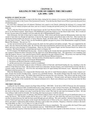 CHAPTER 16
                        KILLING IN THE NAME OF CHRIST: THE CRUSADES
                                        A.D. 1096 – 1291
RAISING AN ARMY OF GOD
    The history of the Church has its origin in the East where, during the first centuries of its existence, the Church formulated the great
foundational documents in the Creeds of the Ecumenical Councils. From the East the Church moved West to proclaim the good news
of redeeming grace.
    For more than a thousand years all orthodox Christians were united in one Church, embracing the doctrines of a common faith.
Though it was not without corruption and chaos, and was in need of cleaning and spiritual renewal, the visible Church was still essen-
tially one.
    Then in 1054 the Church divided into the Greek Eastern and the Latin Western Church. From that point on the dream for many
was to see the Church reunited. Pope Gregory VII (Hildebrand) in particular longed to see the Church made whole. But it would not
be easy, because many of its members were now under the rule of Mohammedanism (Islam).
    Like Christianity, the faith of Islam had its origin in the East. With violent and bloody hands the Mohammedan Arabs drew their
swords to hack their way through all opposition, to become the religious masters and political rulers of the East. They took from the
old Roman Eastern Empire the provinces of Syria, Palestine, Egypt, and North Africa. From Africa they moved through Spain and
into the center of France. Only at Tours was the bloodthirsty appetite and quest for power of the Mohammedans stopped by Charles
Martel (The Hammer). The year was 732.
    As time moved forward and the centuries passed, the Arabs lost their political and military strength. They were supplanted by the
Turks, who also followed the Islamic faith. By 1070 the Turks had seized Palestine and Syria from the Arabs. They had invaded Asia
Minor and were at the doorsteps of Constantinople. What was left of the Eastern Empire and the Christian Church was about to be
conquered. The Church in the East needed help and found it in Gregory VII.
    In 1073 Gregory VII (Hildebrand) became pope. Anxious to bind up the wounds that had separated the Church in 1054, Gregory
also wanted to liberate his fellow Christians from the oppression of the Mohammedan Turks. The opportunity to do something came
when the Emperor Alexius I, who ruled the Eastern Church, appealed to the pope in Rome for help. The promise was made that if help
from the West came, an end would be put to the schism started by Patriarch Michael Cerularius.
    Gregory was ready to provide assistance. He believed that a threefold objective could be reached all at once:
    1. the Eastern Church could be saved from the Mohammedans;
    2. the Eastern and Western Churches could be reunited;
    3. and the universal rule of the papacy could be re-established.
    Gregory envisioned himself raising an army of Christian soldiers of God and, with himself leading the way, marching to free the
captives of the Church for Christ. But the dream would never materialize, because Gregory soon found himself involved with the in-
vestiture conflict with Henry IV. All of his time and energies had to be spent dealing with domestic issues. Meanwhile, the fate of
Christians in the East grew worse.
    When the Mohammedans first conquered the Christian lands, they did not mind Christian pilgrims coming to their religious arti-
facts, because the travelers brought money. Tourism was a profitable business. But all this changed when the Seljuk Turks took the
Holy Land away from the Arabs. The Seljuk Turks hated Christians because they were Christians. They did not want the money of the
Christians, nor did they want the followers of Christ visiting any sacred places. Personal insults and injuries followed the Christian
pilgrims. When reports of this reached the West, natural resentment set in. Hearts were inflamed to go to the East and retake the Holy
Land for the Lord.

THE FIRST CRUSADE
    Leading the way for military conquest was Pope Urban II (Pope, 1088-1099). In the fall of 1095 in Clermont, this tall, handsome,
impressive man of oratorical skills assembled before him a large audience of eager warriors from France, the Netherlands, and Italy.
He spoke of the life of Christ, reconstructing the Lord's birth, public ministry, arrest, crucifixion, death, and burial. Urban II recreated
the travels of the Lord, making every place sacred that the Savior visited. This land, he said, must be reclaimed for Christ. All who
were willing to fight would be rewarded. For one thing, their time in purgatory would be reduced.
    Purgatory is an imaginary place of suffering, where Roman Catholics believe that all souls must first go for purification prior to en-
trance into heaven. This doctrine teaches that all men go to a “hell” of some sort, after which they will move on to heaven. Heaven
can then be entered because the right has been earned through pain and suffering. The soul is purified. Instead of heaven being a pro-
vision of God based upon the free grace of the Gospel (the finished work of Christ on the cross, whereby we are washed clean by His
blood, and which is embraced by faith in Christ), men have a part in their own salvation. Purgatory is therefore contrary to the teach-
ings of the Bible (cp. Phil. 1:21-23; John 14:1-4; Luke 23:39-43).
    For those who might die in battle, Urban promised eternal life in heaven immediately. The vast assembly who heard Urban speak
went wild with excitement. As one voice the multitude cried out, “GOD WILLS IT! GOD WILLS IT!”
    Pleased with this response, Urban had red cloth cut up into strips which were sewn together in the forms of crosses. A cross was at-
 