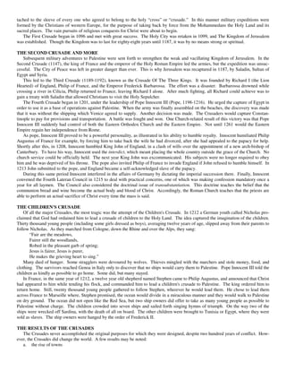 tached to the sleeve of every one who agreed to belong to the holy “cross” or “crusade.” In this manner military expeditions were
formed by the Christians of western Europe, for the purpose of taking back by force from the Mohammedans the Holy Land and its
sacred places. The vain pursuits of religious conquests for Christ were about to begin.
   The First Crusade began in 1096 and met with great success. The Holy City was retaken in 1099, and The Kingdom of Jerusalem
was established. Though the Kingdom was to last for eighty-eight years until 1187, it was by no means strong or spiritual.

THE SECOND CRUSADE AND MORE
    Subsequent military adventures to Palestine were sent forth to strengthen the weak and vacillating Kingdom of Jerusalem. In the
Second Crusade (1147), the king of France and the emperor of the Holy Roman Empire led the armies, but the expedition was unsuc-
cessful. The City of Peace was left in greater danger than ever. This is why Jerusalem was recaptured in 1187, by Saladin, Sultan of
Egypt and Syria.
    This led to the Third Crusade (1189-1192), known as the Crusade Of The Three Kings. It was founded by Richard I (the Lion
Hearted) of England, Philip of France, and the Emperor Frederick Barbarossa. The effort was a disaster. Barbarossa drowned while
crossing a river in Cilicia, Philip returned to France, leaving Richard I alone. After much fighting, all Richard could achieve was to
gain a treaty with Saladin that allowed Christians to visit the Holy Sepulcher.
    The Fourth Crusade began in 1201, under the leadership of Pope Innocent III (Pope, 1198-1216). He urged the capture of Egypt in
order to use it as a base of operations against Palestine. When the army was finally assembled on the beaches, the discovery was made
that it was without the shipping which Venice agreed to supply. Another decision was made. The Crusaders would capture Constan-
tinople to pay for provisions and transportation. A battle was fought and won. One Church-related result of this victory was that Pope
Innocent III suddenly had control of both the Eastern Orthodox Church and the Eastern Empire. Not until 1261 would the Eastern
Empire regain her independence from Rome.
    As pope, Innocent III proved to be a powerful personality, as illustrated in his ability to humble royalty. Innocent humiliated Philip
Augustus of France for example, by forcing him to take back the wife he had divorced, after she had appealed to the papacy for help.
Shortly after this, in 1208, Innocent humbled King John of England, in a clash of wills over the appointment of a new arch-bishop of
Canterbury. To have his way, Innocent used the interdict, which meant placing the whole country outside the grace of the Church. No
church service could be officially held. The next year King John was excommunicated. His subjects were no longer required to obey
him and he was deprived of his throne. The pope also invited Philip of France to invade England if John refused to humble himself. In
1213 John submitted to the pope, and England became a self-acknowledged slave of the papacy.
    During this same period Innocent interfered in the affairs of Germany by dictating the imperial succession there. Finally, Innocent
convened the Fourth Lateran Council in 1215 to deal with practical concerns, one of which was making confession mandatory once a
year for all laymen. The Council also considered the doctrinal issue of transubstantiation. This doctrine teaches the belief that the
communion bread and wine become the actual body and blood of Christ. Accordingly, the Roman Church teaches that the priests are
able to perform an actual sacrifice of Christ every time the mass is said.

THE CHILDREN'S CRUSADE
    Of all the major Crusades, the most tragic was the attempt of the Children's Crusade. In 1212 a German youth called Nicholas pro-
claimed that God had ordained him to lead a crusade of children to the Holy Land. The idea captured the imagination of the children.
Thirty thousand young people (including some girls dressed as boys), averaging twelve years of age, slipped away from their parents to
follow Nicholas. As they marched from Cologne, down the Rhine and over the Alps, they sang:
       “Fair are the meadows,
       Fairer still the woodlands,
       Robed in the pleasant garb of spring;
       Jesus is fairer, Jesus is purer,
       He makes the grieving heart to sing.”
    Many died of hunger. Some stragglers were devoured by wolves. Thieves mingled with the marchers and stole money, food, and
clothing. The survivors reached Genoa in Italy only to discover that no ships would carry them to Palestine. Pope Innocent III told the
children as kindly as possible to go home. Some did, but many stayed.
    In France, in the same year of 1212, a twelve year old shepherd named Stephen came to Philip Augustus, and announced that Christ
had appeared to him while tending his flock, and commanded him to lead a children's crusade to Palestine. The king ordered him to
return home. Still, twenty thousand young people gathered to follow Stephen, wherever he would lead them. He chose to lead them
across France to Marseille where, Stephen promised, the ocean would divide in a miraculous manner and they would walk to Palestine
on dry ground. The ocean did not open like the Red Sea, but two ship owners did offer to take as many young people as possible to
Palestine without charge. The children crowded into seven ships and sailed forth singing hymns of triumph. On the way two of the
ships were wrecked off Sardina, with the death of all on board. The other children were brought to Tunisia or Egypt, where they were
sold as slaves. The ship owners were hanged by the order of Frederick II.

THE RESULTS OF THE CRUSADES
   The Crusades never accomplished the original purposes for which they were designed, despite two hundred years of conflict. How-
ever, the Crusades did change the world. A few results may be noted:
   a. the rise of towns
 