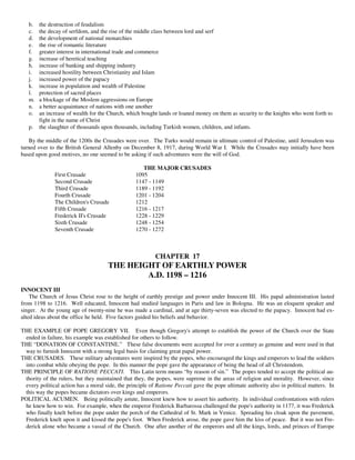 b.   the destruction of feudalism
   c.   the decay of serfdom, and the rise of the middle class between lord and serf
   d.   the development of national monarchies
   e.   the rise of romantic literature
   f.   greater interest in international trade and commerce
   g.   increase of heretical teaching
   h.   increase of banking and shipping industry
   i.   increased hostility between Christianity and Islam
   j.   increased power of the papacy
   k.   increase in population and wealth of Palestine
   l.   protection of sacred places
   m.   a blockage of the Moslem aggressions on Europe
   n.   a better acquaintance of nations with one another
   o.   an increase of wealth for the Church, which bought lands or loaned money on them as security to the knights who went forth to
        fight in the name of Christ
   p.   the slaughter of thousands upon thousands, including Turkish women, children, and infants.

    By the middle of the 1200s the Crusades were over. The Turks would remain in ultimate control of Palestine, until Jerusalem was
turned over to the British General Allenby on December 8, 1917, during World War I. While the Crusades may initially have been
based upon good motives, no one seemed to be asking if such adventures were the will of God.

                                                     THE MAJOR CRUSADES
              First Crusade                       1095
              Second Crusade                      1147 - 1149
              Third Crusade                       1189 - 1192
              Fourth Crusade                      1201 - 1204
              The Children's Crusade              1212
              Fifth Crusade                       1216 - 1217
              Frederick II's Crusade              1228 - 1229
              Sixth Crusade                       1248 - 1254
              Seventh Crusade                     1270 - 1272



                                                          CHAPTER 17
                                      THE HEIGHT OF EARTHLY POWER
                                              A.D. 1198 – 1216
INNOCENT III
    The Church of Jesus Christ rose to the height of earthly prestige and power under Innocent III. His papal administration lasted
from 1198 to 1216. Well educated, Innocent had studied languages in Paris and law in Bologna. He was an eloquent speaker and
singer. At the young age of twenty-nine he was made a cardinal, and at age thirty-seven was elected to the papacy. Innocent had ex-
alted ideas about the office he held. Five factors guided his beliefs and behavior.

THE EXAMPLE OF POPE GREGORY VII. Even though Gregory's attempt to establish the power of the Church over the State
 ended in failure, his example was established for others to follow.
THE “DONATION OF CONSTANTINE.” These false documents were accepted for over a century as genuine and were used in that
 way to furnish Innocent with a strong legal basis for claiming great papal power.
THE CRUSADES. These military adventures were inspired by the popes, who encouraged the kings and emperors to lead the soldiers
 into combat while obeying the pope. In this manner the pope gave the appearance of being the head of all Christendom.
THE PRINCIPLE OF RATIONE PECCATI. This Latin term means “by reason of sin.” The popes tended to accept the political au-
 thority of the rulers, but they maintained that they, the popes, were supreme in the areas of religion and morality. However, since
 every political action has a moral side, the principle of Ratione Peccati gave the pope ultimate authority also in political matters. In
 this way the popes became dictators over kings and emperors.
POLITICAL ACUMEN. Being politically astute, Innocent knew how to assert his authority. In individual confrontations with rulers
 he knew how to win. For example, when the emperor Frederick Barbarossa challenged the pope's authority in 1177, it was Frederick
 who finally knelt before the pope under the porch of the Cathedral of St. Mark in Venice. Spreading his cloak upon the pavement,
 Frederick knelt upon it and kissed the pope's foot. When Frederick arose, the pope gave him the kiss of peace. But it was not Fre-
 derick alone who became a vassal of the Church. One after another of the emperors and all the kings, lords, and princes of Europe
 