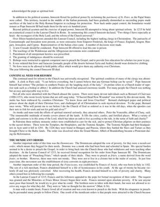 acknowledged the pope as spiritual lord.

   In addition to his political acumen, Innocent flexed his political power by reclaiming the patrimony of St. Peter, as the Papal States
were called. This territory, located in the middle of the Italian peninsula, had been gradually diminished as succeeding popes made
sacrifices of the land to the Holy Roman Emperor in exchange for protection. Now back under papal control, the boundaries would
remain as Pope Innocent III had made them for the next six hundred years.
   Beyond political acumen and the exercise of papal power, Innocent III attempted to bring about spiritual reform. In 1215 he held
an ecumenical council in the Lateran Church in Rome. In summoning this council Innocent declared, “Two things I have especially at
heart: the reconquest of the Holy Land, and the reform of the Church universal.”
   Over fifteen hundred persons attended this Lateran Council, including the highest ranking clergy in Christendom. The patriarchs of
Constantinople and Jerusalem were present, as were emissaries from Emperor Frederick, the kings of France, England, Aragon, Hun-
gary, Jerusalem, and Cyprus. Representatives of the Italian cities came. A number of decisions were made.
1. A new Crusade should be conducted. Pope Innocent III offered to lead this one in person.
2. The teachings of the Waldensian and the Albigensian movements were condemned.
3. Punishment of all unrepentant heretics was prescribed.
4. The granting of indulgences should be restricted.
5. Bishops were instructed to appoint competent men to preach the Gospel, and to provide free education for scholars too poor to pay.
6. It was ordered that Jews and Saracens [nomadic people of the deserts between Syria and Arabia] should wear distinctive clothing.
7. No Jews were to be allowed to hold public office which would give them any authority over Christians.
The year following the council Innocent III died.

CONTINUAL NEED FOR REFORM
    The continual need for reform in the Church was universally recognized. The spiritual condition of many of the clergy was abomi-
nable. A clerk in Paris said, “I can believe everything, but I cannot believe that any German bishop can be saved.” Pope Innocent
himself had written “The prelates in southern France are the laughing stock of the laity.” [A prelate refers to a Church leader of supe-
rior rank such as a bishop or abbot.] In addition the Church had amassed enormous wealth. For many people the Church was nothing
but an easy and enjoyable way to live.
    Not all who were identified with the Church abused the system. There were many devout individuals such as Bernard of Clairvaux
(1090-1153), who wrote lovely hymns that are still sung today. “O Sacred Head Now Wounded” was written by this devout monk. His
motto has been embraced by countless Christians: “To know Jesus and Jesus Crucified.” Bernard challenged popes and political
princes about the depth of their Christian lives, and challenged all of Christendom to seek mystical devotion. To the pope, Bernard
once wrote, “Who will permit me to see before I die the Church of God so ordered as it was in the old days, when the apostles cast
their nets to fish for souls and not for gold and silver?”
    As monks and nuns took the efforts of spiritual renewal seriously, they attracted others. Peter the Venerable, abbot of Cluny, said,
“The innumerable multitude of monks covers almost all the lands. It fills the cities, castles, and fortified places. What a variety of
garbs and customs is in this army of the Lord, which has taken an oath to live according to the rule, in the name of faith and charity!”
    In Palestine three military monastic orders were established to care for the sick, and to protect Christian pilgrims on their journeys
to the sacred shrines. These were the Templars, the Hospitalers, and the Teutonic Knights. The Teutonic Knights had their headquar-
ters in Acre until it fell in 1291. By 1226 they were found in Hungary and Prussia, where they battled the Slavs and Tartars as they
brought Christ to the Baltic lands. The order was dissolved when the Grand Master, Albert of Brandenburg became a Protestant dur-
ing the Reformation.

THE MENDICANT ORDERS
    Another important order of this time was the Dominicans. The Dominicans adopted the vow of poverty, for they were a mendicant
order, which means they begged for their needs. Dominic was a monk who had been born and schooled in Spain. His special burden
seemed to be a desire to preach the Gospel, in order to bring back into the Church those who had withdrawn and were teaching other
doctrines. At the Lateran Council of 1215, he received formal recognition for his order from Pope Innocent III. The Dominicans
adopted the name of “Preaching Friars,” which speaks of their ideals. They were to preach as friars, a name derived from the word
frater, or brother. However, these men were not monks. They were not to live in a cloister but in the midst of society. In just four
years time, this movement saw the establishment of sixty convents in eight provinces.
    Another important order of this time period, the Franciscans, was established by Francis of Assisi, who was born in Italy in 1182.
The son of a rich merchant, Francis abandoned himself to a life of licentiousness in his youth. At the age of twenty he became vio-
lently ill and was gloriously converted. After recovering his health, Francis devoted himself to a life of poverty and charity. Many
others joined him in following his example.
    At the Lateran Council of 1215, Francis and his followers appealed to the pope for formal recognition of their order. The request
was granted and the Minorites or Friars Minor (lesser) began their work. Francis insisted upon absolute poverty. If he saw anyone
more poor than himself, he would try to give what he could. The brethren were to labor with their hands, but were not allowed to re-
ceive any wages for what they did. They were to “take no thought for the morrow” (Matt. 6:34).
    A man with a tender heart, Francis loved all of creation and was even known to preach to the birds. With his eloquence in preach-
ing he persuaded many people to follow Christ. One result of the mendicant orders is that people were attracted to the Church because
 