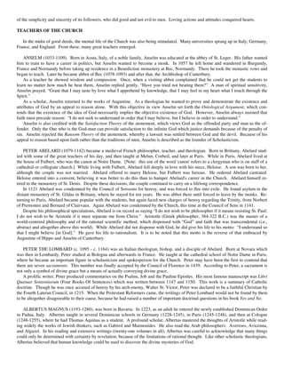 of the simplicity and sincerity of its followers, who did good and not evil to men. Loving actions and attitudes conquered hearts.

TEACHERS OF THE CHURCH

   In the midst of good deeds, the mental life of the Church was also being stimulated. Many universities sprang up in Italy, Germany,
France, and England. From these, many great teachers emerged.

    ANSELM (1033-1109). Born in Aosta, Italy, of a noble family, Anselm was educated at the abbey of St. Leger. His father wanted
him to train to have a career in politics, but Anselm wanted to become a monk. In 1057 he left home and wandered in Burgundy,
France and Normandy before taking up residence in a Benedictine monastery at Bec, Normandy. There he took the monastic vows and
began to teach. Later he became abbot of Bec (1078-1093) and after that, the Archbishop of Canterbury.
    As a teacher he showed wisdom and compassion. Once, when a visiting abbot complained that he could not get the students to
learn no matter how much he beat them, Anselm replied gently, “Have you tried not beating them?” A man of spiritual sensitivity,
Anselm prayed, “Grant that I may taste by love what I apprehend by knowledge, that I may feel in my heart what I touch through the
Spirit.”
    As a scholar, Anselm returned to the works of Augustine. As a theologian he wanted to prove and demonstrate the existence and
attributes of God by an appeal to reason alone. With this objective in view Anselm set forth the Ontological Argument, which con-
tends that the existence of the idea of God necessarily implies the objective existence of God. However, Anselm always insisted that
faith must precede reason: “I do not seek to understand in order that I may believe, but I believe in order to understand.”
    Anselm is also credited with the Satisfaction Theory of the atonement, which views God as the offended party and man as the of-
fender. Only the One who is the God-man can provide satisfaction to the infinite God which justice demands because of the penalty of
sin. Anselm rejected the Ransom Theory of the atonement, whereby a lawsuit was settled between God and the devil. Because of his
appeal to reason based upon faith rather than the traditions of men, Anselm is described as the founder of Scholasticism.

    PETER ABELARD (1079-1142) became a medieval French philosopher, teacher, and theologian. Born in Brittany, Abelard stud-
ied with some of the great teachers of his day, and then taught at Melun, Corbeil, and later at Paris. While in Paris, Abelard lived at
the house of Fulbert, who was the canon at Notre Dame. [Note: this use of the word 'canon' refers to a clergyman who is on staff of a
cathedral or collegiate church.] While living with Fulbert, Abelard fell deeply in love with his niece, Heloise. A son was born to her,
although the couple was not married. Abelard offered to marry Heloise, but Fulbert was furious. He ordered Abelard castrated.
Heloise entered into a convent, believing it was better to do this than to hamper Abelard's career in the Church. Abelard himself re-
tired to the monastery of St. Denis. Despite these decisions, the couple continued to carry on a lifelong correspondence.
    In 1121 Abelard was condemned by the Council of Soissons for heresy, and was forced to flee into exile. He found asylum in the
distant monastery of St. Gildas in Brittany, where he stayed for ten years. He was abbot there until forced to leave by the monks. Re-
turning to Paris, Abelard became popular with the students, but again faced new charges of heresy regarding the Trinity, from Norbert
of Premontre and Bernard of Clairvaux. Again Abelard was condemned by the Church, this time at the Council of Sens in 1141.
    Despite his philosophical speculations, Abelard is on record as saying “I do not wish to be philosopher if it means resisting St. Paul;
I do not wish to be Aristotle if it must separate me from Christ.” Aristotle (Greek philosopher, 384-322 B.C.) was the master of a
world-centered philosophy and of the rational scientific method, which dispensed with “God” and faith that was transcendental (i.e.,
abstract and altogether above this world). While Abelard did not dispense with God, he did give his life to his motto: “I understand so
that I might believe [in God].” He gave his life to rationalism. It is to be noted that this motto is the reverse of that embraced by
Augustine of Hippo and Anselm of Canterbury.

    PETER THE LOMBARD (c. 1095 - c. 1164) was an Italian theologian, bishop, and a disciple of Abelard. Born at Novara which
was then in Lombardy, Peter studied at Bologna and afterwards in France. He taught at the cathedral school of Notre Dame in Paris,
where he became an important figure in scholasticism and spokesperson for the Church. Peter may have been the first to contend that
there are seven sacraments. This number was finally accepted by the Council of Florence in 1439. According to Peter, a sacrament is
not only a symbol of divine grace but a means of actually conveying divine grace.
    A prolific writer, Peter produced commentaries on the Psalms, Job and the Pauline Epistles. His most famous manuscript was Libri
Quatuar Sententiarum (Four Books Of Sentences) which was written between 1147 and 1150. This work is a summary of Catholic
doctrine. Though he was once accused of heresy by his arch-enemy, Walter St. Victor, Peter was declared to be a faithful Christian by
the Fourth Lateran Council, in 1215. When the Protestant Reformers came, the writings of Peter Lombard would not be found by them
to be altogether disagreeable to their cause, because he had raised a number of important doctrinal questions in his book Yes and No.

   ALBERTUS MAGNUS (1193-1280), was born in Bavaria. In 1223, as an adult he entered the newly established Dominican Order
in Padua, Italy. Albertus taught in several Dominican schools in Germany (1228-1245), in Paris (1245-1248), and then at Cologne
(1248-1255), where he had Thomas Aquinas as a student. A profound scholar, Albertus mastered the thoughts of Aristotle while read-
ing widely the works of Jewish thinkers, such as Gabirol and Maimonides. He also read the Arab philosophers: Averroes, Avicenna,
and Algazel. In his reading and extensive writings (twenty-one volumes in all), Albertus was careful to acknowledge that many things
could only be determined with certainty by revelation, because of the limitations of rational thought. Like other scholastic theologians,
Albertus believed that human knowledge could be used to discover the divine mysteries of God.
 