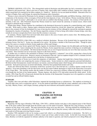 THOMAS AQUINAS (1225-1274). This distinguished medieval theologian and philosopher has had a tremendous impact upon
the Church to the present hour. Born in the town of Aquino, Italy, about eighty miles southeast of Rome, Aquinas was a large man--
which caused him to be mocked by his fellow students as a “dumb ox.” However, he was not dumb but brilliant. Educated at the Uni-
versities of Naples, Paris, and Cologne, he entered the Dominican order of preachers.
     Thomas is most criticized by Protestants for his attempt to synthesize Aristotelian philosophy and Biblical theology, which led to a
compromise of the doctrines of the sovereignty of God and the total depravity of man. In his defense, Thomas insisted that while the-
ology is the “queen of science”, philosophy is its servant and can establish what theology assumes: the existence of God and the im-
mortality of the soul. Still, Protestants feared that Thomas leaned too much toward the autonomy of natural reason, which would
disregard or diminish divine revelation.
     Despite these things, Thomas Aquinas has contributed to the theological discussion by arguing for a natural theology and a natural
law ethic. With respect to ethics, Aquinas made a distinction between eternal law, divine law, natural law, and human law. With re-
spect to the existence of God, he formulated five ways of proving the existence of God, although he rejected the ontological argument
formulated by Anselm of Canterbury. Nor did Thomas regard the existence of God as being self-evident to human beings, since they
initially do not know enough about God to know that His existence is necessary.
     In summary, Thomas argued from universal truths about nature to the cause of nature and its creator, God. His thinking today is
still studied; it is both prevalent and profound.

    JOHN DUNS SCOTUS (1266-1308) was a medieval scholastic theologian. Because of his Scottish birth, he acquired the Latin
nickname Scotus (“the Scot”). Scotus was educated to be a priest. He became a member of the Franciscan Order. Though he spent
most of his career as a teacher at Oxford, Scotus taught also at Paris and Cologne.
    Though in many areas Scotus agreed with Thomas Aquinas, he introduced distinct changes into the philosophy and theology that
Thomas had set forth. Upon evaluating the five proofs by Thomas, Scotus argued that many assertions in theology are not philosophi-
cally demonstrable or even probable. He believed that God does not act out of logical necessity nor out of the inner necessity of His
own nature. Since God does not act of necessity, God acts as He freely chooses.
    In another area, in contrast to the rationalism of Thomas, Scotus suggested a “voluntarist” view of life, arguing that a choice by the
will determines what a person does. Reason is merely an instrument to that end. Such an emphasis helped to drive a dramatic division
between faith and reason, which eventually led to the decline of scholasticism itself.
    Another contribution of Scotus was to teach the uniqueness of individuals. Aquinas had taught that a human being consists of a
body and soul, with the soul comprising the essence of human nature. Scotus insisted on a third component, personal individualism.
He believed that God purposely created individuals, not merely a universal human nature which lineage and circumstances have made
particular. Each person possesses an eternal individuality, which has been granted both freedom and value.
    Scotus also believed that Christ's incarnation would have occurred even if the Fall had not, a position Aquinas would not have
agreed to. Even more disturbing is the fact that Scotus was the first major Catholic theologian to argue for the Immaculate Conception
of the Virgin Mary. This doctrine teaches that the mother of Christ was conceived in holiness without the pollution of original sin,
even though she was born of two human parents. Thomas Aquinas, who died in 1274, had earlier rejected this whole notion. In De-
cember, 1854, Pope Pius IX (a Franciscan) declared that the doctrine of the Immaculate Conception was to be regarded as a divinely
revealed fact and an official Catholic dogma.

SUMMARY
    Together, these men and others called Schoolmen, imparted the knowledge known as scholasticism. The emphasis on learning in-
fluenced other areas such as architecture and art. It was the medieval individuals who built the ornate cathedrals such as those in Mi-
lan, Italy; Rheims, France; and Cologne, Germany, perhaps the most elaborate and beautiful cathedral ever erected.



                                                           CHAPTER 18
                                               THE PASSING OF POWER
                                                   A.D. 1294 – 1417
BONIFACE VIII
   Beginning with the reign of Boniface VIII (Pope, 1294-1303), a definite decline took place in the temporal power of the Church.
One of the great conflicts that brought about the decline came over the matter of taxation. Philip the Fair, king of France, was deter-
mined to tax the clergy in his country. The pope instructed the clergy not to pay their taxes. The king retaliated by forbidding the ex-
portation of gold, silver, and precious stones. In this way he would be able to keep the currency within the country at his discretion,
and would cut off the pope receiving Church revenues.
   Boniface VIII responded to this act by issuing a papal bull, which is an official pronouncement or declaration. The bull is so
named because on such a papal document is affixed a round seal of lead, called in Latin a bulla. In the bull Unam Sanctum (One
holy), Boniface set forth his argument for ultimate authority in the matter in question, and what he proposed to do to King Philip and
 
