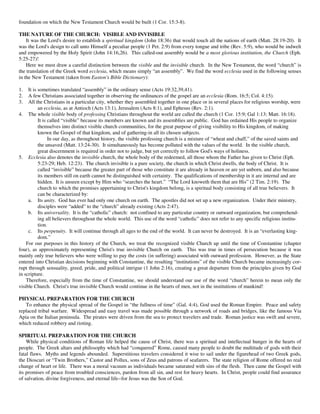 foundation on which the New Testament Church would be built (1 Cor. 15:3-8).

THE NATURE OF THE CHURCH: VISIBLE AND INVISIBLE
    It was the Lord's desire to establish a spiritual kingdom (John 18:36) that would touch all the nations of earth (Matt. 28:19-20). It
was the Lord's design to call unto Himself a peculiar people (1 Pet. 2:9) from every tongue and tribe (Rev. 5:9), who would be indwelt
and empowered by the Holy Spirit (John 14:16,26). This called-out assembly would be a most glorious institution, the Church (Eph.
5:25-27)!
    Here we must draw a careful distinction between the visible and the invisible church. In the New Testament, the word “church” is
the translation of the Greek word ecclesia, which means simply “an assembly”. We find the word ecclesia used in the following senses
in the New Testament (taken from Easton's Bible Dictionary):

1.   It is sometimes translated “assembly” in the ordinary sense (Acts 19:32,39,41).
2.   A few Christians associated together in observing the ordinances of the gospel are an ecclesia (Rom. 16:5; Col. 4:15).
3.   All the Christians in a particular city, whether they assembled together in one place or in several places for religious worship, were
           an ecclesia, as at Antioch (Acts 13:1), Jerusalem (Acts 8:1), and Ephesus (Rev. 2:1).
4. The whole visible body of professing Christians throughout the world are called the church (1 Cor. 15:9; Gal 1:13; Matt. 16:18).
           It is called “visible” because its members are known and its assemblies are public. God has ordained His people to organize
           themselves into distinct visible church communities, for the great purpose of giving visibility to His kingdom, of making
           known the Gospel of that kingdom, and of gathering-in all its chosen subjects.
                 In our day, as throughout history, the visible professing church is a mixture of “wheat and chaff,” of the saved saints and
           the unsaved (Matt. 13:24-30). It simultaneously has become polluted with the values of the world. In the visible church,
           great discernment is required in order not to judge, but yet correctly to follow God's ways of holiness.
5. Ecclesia also denotes the invisible church, the whole body of the redeemed, all those whom the Father has given to Christ (Eph.
           5:23-29; Heb. 12:23). The church invisible is a pure society, the church in which Christ dwells, the body of Christ. It is
           called “invisible” because the greater part of those who constitute it are already in heaven or are yet unborn, and also because
           its members still on earth cannot be distinguished with certainty. The qualifications of membership in it are internal and are
           hidden. It is unseen except by Him who “searches the heart.” “The Lord knoweth them that are His” (2 Tim. 2:19). The
           church to which the promises appertaining to Christ's kingdom belong, is a spiritual body consisting of all true believers. It
           can be characterized by:
     a. Its unity. God has ever had only one church on earth. The apostles did not set up a new organization. Under their ministry,
           disciples were “added” to the “church” already existing (Acts 2:47).
     b. Its universality. It is the “catholic” church: not confined to any particular country or outward organization, but comprehend-
           ing all believers throughout the whole world. This use of the word “catholic” does not refer to any specific religious institu-
           tion.
     c. Its perpetuity. It will continue through all ages to the end of the world. It can never be destroyed. It is an “everlasting king-
           dom.”
    For our purposes in this history of the Church, we treat the recognized visible Church up until the time of Constantine (chapter
four), as approximately representing Christ's true invisible Church on earth. This was true in times of persecution because it was
mainly only true believers who were willing to pay the costs (in suffering) associated with outward profession. However, as the State
entered into Christian decisions beginning with Constantine, the resulting “institutions” of the visible Church became increasingly cor-
rupt through sensuality, greed, pride, and political intrigue (1 John 2:16), creating a great departure from the principles given by God
in scripture.
    Therefore, especially from the time of Constantine, we should understand our use of the word “church” herein to mean only the
visible Church. Christ's true invisible Church would continue in the hearts of men, not in the institutions of mankind!

PHYSICAL PREPARATION FOR THE CHURCH
   To enhance the physical spread of the Gospel in “the fullness of time” (Gal. 4:4), God used the Roman Empire. Peace and safety
replaced tribal warfare. Widespread and easy travel was made possible through a network of roads and bridges, like the famous Via
Apia on the Italian peninsula. The pirates were driven from the sea to protect travelers and trade. Roman justice was swift and severe,
which reduced robbery and rioting.

SPIRITUAL PREPARATION FOR THE CHURCH
    While physical conditions of Roman life helped the cause of Christ, there was a spiritual and intellectual hunger in the hearts of
people. The Greek altars and philosophy which had “conquered” Rome, caused many people to doubt the multitude of gods with their
fatal flaws. Myths and legends abounded. Superstitious travelers considered it wise to sail under the figurehead of two Greek gods,
the Dioscuri or “Twin Brothers,” Castor and Pollux, sons of Zeus and patrons of seafarers. The state religion of Rome offered no real
change of heart or life. There was a moral vacuum as individuals became saturated with sins of the flesh. Then came the Gospel with
its promises of peace from troubled consciences, pardon from all sin, and rest for heavy hearts. In Christ, people could find assurance
of salvation, divine forgiveness, and eternal life--for Jesus was the Son of God.
 