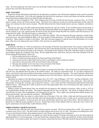 today. Of all the gatherings who broke away from the Roman Catholic Church during the Medieval Age, the Waldenses are the only
group to have survived to the present time.

JOHN WYCLIFFE
    Despite the torture inflicted upon individuals by the Inquisition, courageous souls still became champions in the search for personal
and corporate sanctification. Two of the most important men that God ever raised up to criticize and cleanse the doctrine and govern-
ment of the Roman Catholic Church were John Wycliffe and John Huss.
    Wycliffe was born in England in 1320. After studying at the University of Oxford he later became a professor there. In 1378 he
began to openly criticize the Church and the clergy. The Church was called into account for amassing tremendous wealth, while the
clergy were chastised for their moral corruption. Wycliffe believed that the Church should return to poverty, simplicity, and holiness
of life.
    Moving into other areas, Wycliffe taught that the Bible should be the only rule of faith. It also should be placed into the hands of
the common people. With this objective in mind, Wycliffe translated the Bible into the English language. Outraged at his teachings
and his audacity to give the common people the Word of God, the Church hunted Wycliffe--but could not hurt him because he was
protected by the nobles. Wycliffe died in peace on December 31, 1384.
    Those who followed the teachings of Wycliffe were called the Lollards. They too denounced the pope, opposed a corrupt clergy,
practiced poverty, and acknowledged the Bible as the only standard of faith and practice. For these beliefs, the Lollards were branded
as heretics. Many suffered as martyrs in the flames. Still, their movement lingered on until the time of the Reformation, for in other
places other men were taking up the cause of Christ. One such man was named John Huss.

JOHN HUSS
    In Bohemia, John Huss (b. 1369) was introduced to the teachings of Wycliffe and embraced them with a passion, despite the fact
that he had been trained for the priesthood. Huss had become dean of the theological faculty at the University of Prague in the capitol
of Bohemia, and later became the leader of the institution. Encouraged by the teachings of Wycliffe, John Huss began to preach with
great boldness against the corruption of the clergy. He also taught many ideas which were later part of the main teachings of the Re-
formers during the Reformation, which were:
       1. God has predestined souls to salvation.
       2. There is a distinction between being in the Church and being of the Church.
       3. A person can be in the visible Church and yet not be a real member of the invisible true Church.
       4. Jesus Christ is the true leader of the universal Church and not the pope.
       5. The pope and cardinals are not necessary to the government of the Church.
       6. The selling of indulgences is an abomination to the Lord.

    Because of these teachings, Pope John XXIII in Avignon excommunicated John Huss. Huss declared his excommunication to be
null and void, and appealed from the pope to the Church Council. He wanted an ecclesiastical trial. In 1414 Huss taught that his
chance to be heard in a fair trial would be realized when a general council assembled in Constance. The council had been called by the
emperor Sigismund (1368-1437) for the purpose of putting an end to the Great Schism. Reforms were to be introduced and reformers
would be heard.
    Sigismund was emperor of the Holy Roman Empire from 1411-1437; king of Hungary, 1387-1437; and king of Bohemia, 1419-
1437. Exercising his royal prerogative, Sigismund invited John Huss to attend the Council under a safe conduct pass. Huss made the
fatal mistake of trusting the sovereign, and accepted his invitation. A few weeks later Huss found himself imprisoned by Pope John
XXIII for heresy. After being left to suffer in prison for more than eight months, Huss was to be burned at the stake, despite an out-
pouring of public protest.
    Without a chance to defend himself, Huss was brought from the dungeon to the cathedral in Constance, where on July 6, 1415, he
was degraded before bishops and royalty. The Emperor Sigismund did not move to help him. The articles of clothing of Huss were
removed piece by piece with an appropriate curse pronounced on each one. Then a paper cone picturing three hideous demons was
placed upon his head. The cone bore the inscription: “THE HERETIC”.
    From the cathedral Huss was taken to a place before one of the gates of the city, where a high stake had been posted and sur-
rounded with firewood. Huss was tied to the stake with cords which had been soaked in water, to make sure he was held securely when
the flames rose up around him. A torch was put to the wood, and John Huss died for the sake of Jesus Christ. Then his followers were
hunted down; Bohemia became engulfed in civil war. Despite these efforts of the Catholic Church to silence the voices of those call-
ing for sanctification, the land of Huss would still know reform.

THREE GENERAL CHURCH COUNCILS
    Between the years 1409 and 1449, three general Church councils were held. The first was held in Pisa in 1409. The second was in
Constance from 1414 to 1418. The third council was held in Basel and met from 1431 to 1449. The purpose for holding these coun-
cils was to heal the Great Schism, bring spiritual renewal to the Church, and suppress heresy and heretics.
    The Council of Pisa was not able to accomplish very much, but the Council of Constance did bring an end to the Great Schism by
appointing Martin V to be the legal pope. It was this Council that condemned Huss to death, and ordered the writings of John Wycliffe
to be burned. In its foolish wisdom, the Council of Constance ordered that the body of Wycliffe should be dug up and burned and his
 