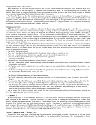 ashes poured into a river. This was done.
    When the Council of Basel met, one of its objectives was to return unity to the Church in Bohemia, where the bloody work of the
Inquisition had failed to stop the followers of John Huss from carrying on his work. In 1436 an agreement with the Hussites was
reached. There would be freedom of preaching, better attempts made to reform the clergy, and those Church members of Bohemia
who so desired could partake of the bread and the wine in Holy Communion.
    The Council of Basel was also able to make an agreement with representatives of the Eastern Church. In exchange for military as-
sistance against the Islamic Turks, who were again threatening to destroy the Eastern Empire and Church, the Church in the East would
accept the doctrines of the Western Church. Unfortunately for Rome, when reports of this agreement reached the East, there was vio-
lent opposition to such official acceptance. The representatives were denounced. Ten years later the Turks conquered Constantinople.
All attempts to reunite the Eastern and Western churches would end.

THE RENAISSANCE
    While the Church searched for sanctification and unity, the Renaissance surfaced to change the world. The word renaissance
means “rebirth” and carries with it both a secular and religious meaning. It denotes an intellectual, aesthetic, and spiritual awakening.
The Renaissance arrived in force--first in Italy with the power of a revolution. Its guiding principle was the need for a philosophy of
secular humanism as opposed to a religious revival. This new emphasis was on the recognition of human and worldly values. These
things were declared to have validity apart from theological considerations or ecclesiastical approval. Sin and grace were no longer the
focal point of discussion. Rather, attention would be upon the natural man. It was argued that man, by his own powers, could expand
the resources of knowledge and have very satisfying personal experiences. The Church was not needed. Formal religion could be
relegated to the rubbish of history.
    The Renaissance leaders appealed to the literature of classical antiquity to justify this conscious, but un-ashamed, new delight in
life. They would teach people not to feel guilty nor to be apologetic for what was said or done. Man, not God and not the Church,
would be the court of final appeal of what was right and what was wrong. From these philosophical tenets came several more distinc-
tives of the Renaissance revolution.
1. The ideal of liberty was exalted.
2. There was a high degree of individualism both in thought and in the conduct of one's private life.
3. There was a more free exercise of criticism in regard to accepted ideas and existing institutions.
4. There was the development of the spirit of experimentation and exploration.
5. Creativity was stimulated.
6. Sensuous beauty was loved for its own sake and the pleasures it produced.
7. There was a more realistic attitude toward human and natural phenomena, so that the miraculous was constantly doubted. Scientific
      investigation was honored.
8. The Christian moral code of conduct (which was considered oppressive and unattainable) would be modified or discarded for a new
      set of rules.
9. The ideal of versatility was considered more admirable than specialization in one field of endeavor. Ideally, the Renaissance man
      was well rounded in his knowledge, culture, and tastes.

    The effects of the Renaissance upon the Church were immediate.
1. The Church lost prestige and control over the masses and especially over the intellectuals, even where its authority was not chal-
       lenged.
2. The corruption of the Church hierarchy was justified. Bishops and cardinals adopted the pagan morality and sensuality of the Ren-
       aissance philosophy, without adopting the intellectual processes. Apparently free living was easier than free thinking.
3. There developed new techniques of thought and criticism which, when used by wicked men, served to destroy the authority of the
       faith (which was once and for all delivered unto the saints). The Church should have been contending for the Bible, morality,
       miracles, and the divinity of Christ, instead of finding ways to explain faith away.
    It is no wonder that the Reformers spent much of their time and efforts combating the influences of the Renaissance upon the peo-
ple of God in particular, and upon society in general.

SAVONAROLA
    As the Church began to be affected by the Renaissance, a fiery monk named Savonarola stood up to oppose the intellectual and
moral corruption he was witnessing. Girolamo Savonarola (1452-1498) became an itinerant preacher ministering in Florence, Italy.
After his prophetic utterance concerning the invasion of Charles VIII of France was fulfilled, he was able to lead a theocratic reform
movement there. Initially, there was great change in outward morality. Encouraged by what he saw, Savonarola found freedom to
speak out against the corruption of the Church and the authority of the pope. He preached salvation apart from the Church, but a reac-
tion set in. Pope Alexander VI issued a formal condemnation of this Dominican monk. He was captured by a fanatical mob and con-
demned to be burned at the stake. He was hanged in 1498 and then his body was burned.

THE BRETHREN OF THE COMMON LIFE
   Around 1350 there arose in the Netherlands and Germany another reform-minded movement characteristic of this time period.
This movement was called The Brethren Of The Holy Life, or The Brotherhood Of The Common Life. It was founded by Gerard
 