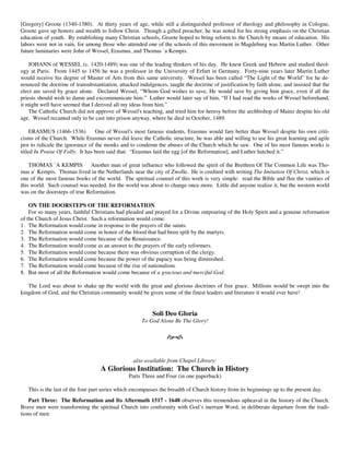 [Gregory] Groote (1340-1380). At thirty years of age, while still a distinguished professor of theology and philosophy in Cologne,
Groote gave up honors and wealth to follow Christ. Though a gifted preacher, he was noted for his strong emphasis on the Christian
education of youth. By establishing many Christian schools, Groote hoped to bring reform to the Church by means of education. His
labors were not in vain, for among those who attended one of the schools of this movement in Magdeburg was Martin Luther. Other
future luminaries were John of Wessel, Erasmus, and Thomas `a Kempis.

    JOHANN of WESSEL (c. 1420-1489) was one of the leading thinkers of his day. He knew Greek and Hebrew and studied theol-
ogy at Paris. From 1445 to 1456 he was a professor in the University of Erfurt in Germany. Forty-nine years later Martin Luther
would receive his degree of Master of Arts from this same university. Wessel has been called “The Light of the World” for he de-
nounced the doctrine of transubstantiation, attacked indulgences, taught the doctrine of justification by faith alone, and insisted that the
elect are saved by grace alone. Declared Wessel, “Whom God wishes to save, He would save by giving him grace, even if all the
priests should wish to damn and excommunicate him.” Luther would later say of him, “If I had read the works of Wessel beforehand,
it might well have seemed that I derived all my ideas from him.”
    The Catholic Church did not approve of Wessel's teaching, and tried him for heresy before the archbishop of Mainz despite his old
age. Wessel recanted only to be cast into prison anyway, where he died in October, 1489.

     ERASMUS (1466-1536)          One of Wessel's most famous students, Erasmus would fare better than Wessel despite his own criti-
cisms of the Church. While Erasmus never did leave the Catholic structure, he was able and willing to use his great learning and agile
pen to ridicule the ignorance of the monks and to condemn the abuses of the Church which he saw. One of his most famous works is
titled In Praise Of Folly. It has been said that: “Erasmus laid the egg [of the Reformation], and Luther hatched it.”

    THOMAS `A KEMPIS Another man of great influence who followed the spirit of the Brethren Of The Common Life was Tho-
mas a` Kempis. Thomas lived in the Netherlands near the city of Zwolle. He is credited with writing The Imitation Of Christ, which is
one of the most famous books of the world. The spiritual counsel of this work is very simple: read the Bible and flee the vanities of
this world. Such counsel was needed, for the world was about to change once more. Little did anyone realize it, but the western world
was on the doorsteps of true Reformation.

    ON THE DOORSTEPS OF THE REFORMATION
    For so many years, faithful Christians had pleaded and prayed for a Divine outpouring of the Holy Spirit and a genuine reformation
of the Church of Jesus Christ. Such a reformation would come.
1. The Reformation would come in response to the prayers of the saints.
2. The Reformation would come in honor of the blood that had been spilt by the martyrs.
3. The Reformation would come because of the Renaissance.
4. The Reformation would come as an answer to the prayers of the early reformers.
5. The Reformation would come because there was obvious corruption of the clergy.
6. The Reformation would come because the power of the papacy was being diminished.
7. The Reformation would come because of the rise of nationalism.
8. But most of all the Reformation would come because of a gracious and merciful God.

   The Lord was about to shake up the world with the great and glorious doctrines of free grace. Millions would be swept into the
kingdom of God, and the Christian community would be given some of the finest leaders and literature it would ever have!


                                                           Soli Deo Gloria
                                                      To God Alone Be The Glory!




                                                   also available from Chapel Library:
                                    A Glorious Institution: The Church in History
                                                 Parts Three and Four (in one paperback)

   This is the last of the four part series which encompasses the breadth of Church history from its beginnings up to the present day.
    Part Three: The Reformation and Its Aftermath 1517 - 1648 observes this tremendous upheaval in the history of the Church.
Brave men were transforming the spiritual Church into conformity with God’s inerrant Word, in deliberate departure from the tradi-
tions of men.
 