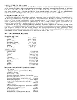 RAPID EXPANSION OF THE CHURCH
    Armed with a powerful message of hope, the early Church was poised for rapid expansion. The primary cause for the expansion
was the sovereign movement of God visiting people and converting hearts. The book of Acts is careful to record that “the Lord added
to the Church daily such as should be saved” (Acts 2:47). As God worked directly, so He also worked through secondary causes, such
as the stoning of Stephen (Acts 7:54-60) and the persecution by Saul and other religious leaders (Acts 8:1-3). The Church was forced
to flee for protection. In the flight to safety the Gospel was shared continuously, many were saved, and the Church grew.

CHARACTER OF THE CHURCH
    People looked at the suffering saints and were impressed. The Gentiles wanted to come to Christ and were welcomed (Acts 10:44-
48). People looked at the spiritual body of the earthly Church and found it attractive. An enthusiastic belief that Jesus was alive, the
good news of eternal life, high moral standards, followed by miraculous power (Acts 4:33), all these caused sinners to seek out the
Savior. In addition, individuals were impressed with the unity of the saints (Acts 2:44), their firm doctrinal conviction (Acts 2:42),
their acts of generosity (Acts 2:45), their joy (Acts 2:46), and the success that was present (Acts 2:41,47).
    Unfortunately, the early New Testament Church soon knew the pain of corruption and dissension as the world, the flesh, and the
devil found a way into the local assemblies. Division, taking others to court, drunkenness during communion, open immorality, greed,
pride, posturing for position, and many other sins were manifested. Still, in spite of transgressions, in spite of human failures, in spite
of outward fears and inward corruption, the gates of hell would not prevent the Church's expansion (Matt. 16: 17-18). In the power of
the Holy Spirit, the Stone which the builders rejected was about to fill the earth (cp. Dan. 2:35).

SELECTED EARLY CHURCH LEADERS

APOSTOLIC FATHERS
   Clement of Rome                             died c. A.D. 100
   Ignatius                                    died c. A.D. 107
   Hermas Of Rome                              died c. A.D. 150
   Polycarp Of Smyrna                           A.D. 70 - 156
   Barnabas Of Alexandria                      died c. A.D. 130
   Papias                                       A.D. 60 - 130
   Justin Martyr                                A.D. 100 - 165

CHURCH FATHERS
   Melito of Sardis                                  A.D. 100 - 170
   Hegesippus                                     c. A.D. 120 - 190
   Tatian                                          died c. A.D. 180
   Irenaeus                                       c. A.D. 175 - 195
   Tertullian                                     c. A.D. 160 - 225
   Clement of Alexandria                          c. A.D. 155 - 220
   Origen                                         c. A.D. 185 - 254
   Hippolytus                                     c. A.D. 160 - 236
   Cyprian                                        c. A.D. 200 - 258
   Lactanius                                      c. A.D. 240 - 320

SELECTED EARLY WRITINGS OF THE “FATHERS”
    The Didache
    Apology of Aristides, Apologies of Justin Martyr
    Shepherd of Hermes
    Dialogue with Trypho
    Epistle of Diognetus, E. of Ignatius, E. of Barnabas
    Epistle to the Corinthians                           Clement
    Epistle to the Philippians, Sayings of the Lord      Polycarp
    First and Second Epistles                    Clement of Rome
    Address to the Greeks, Harmony of the Gospels          Tatian
    Apologetics                                         Tertullian
    Against Heresies                                     Irenaeus
    Miscellanies, Outlines of Scriptures Clement of Alexandria
    Against Celsus, Hexapla, Tetrapla                      Origen
    Ecclesiastical History                               Eusebius
    Confessions, Revisions                             Augustine
    Concerning the Trinity, Concerning Doctrine        Augustine
 
