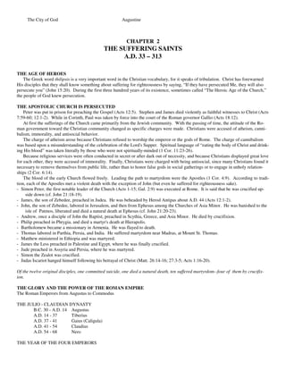 The City of God                                     Augustine



                                                           CHAPTER 2
                                               THE SUFFERING SAINTS
                                                    A.D. 33 – 313

THE AGE OF HEROES
    The Greek word thilipsis is a very important word in the Christian vocabulary, for it speaks of tribulation. Christ has forewarned
His disciples that they shall know something about suffering for righteousness by saying, “If they have persecuted Me, they will also
persecute you” (John 15:20). During the first three hundred years of its existence, sometimes called “The Heroic Age of the Church,”
the people of God knew persecution.

THE APOSTOLIC CHURCH IS PERSECUTED
    Peter was put in prison for preaching the Gospel (Acts 12:5). Stephen and James died violently as faithful witnesses to Christ (Acts
7:59-60; 12:1-2). While in Corinth, Paul was taken by force into the court of the Roman governor Gallio (Acts 18:12).
    At first the sufferings of the Church came primarily from the Jewish community. With the passing of time, the attitude of the Ro-
man government toward the Christian community changed as specific charges were made. Christians were accused of atheism, canni-
balism, immorality, and antisocial behavior.
    The charge of atheism arose because Christians refused to worship the emperor or the gods of Rome. The charge of cannibalism
was based upon a misunderstanding of the celebration of the Lord's Supper. Spiritual language of “eating the body of Christ and drink-
ing His blood” was taken literally by those who were not spiritually-minded (1 Cor. 11:23-26).
    Because religious services were often conducted in secret or after dark out of necessity, and because Christians displayed great love
for each other, they were accused of immorality. Finally, Christians were charged with being antisocial, since many Christians found it
necessary to remove themselves from public life, rather than to honor false gods in social gatherings or to engage in unholy relation-
ships (2 Cor. 6:14).
    The blood of the early Church flowed freely. Leading the path to martyrdom were the Apostles (1 Cor. 4:9). According to tradi-
tion, each of the Apostles met a violent death with the exception of John (but even he suffered for righteousness sake).
- Simon Peter, the first notable leader of the Church (Acts 1-15; Gal. 2:9) was executed at Rome. It is said that he was crucified up-
     side down (cf. John 21:18-19).
- James, the son of Zebedee, preached in Judea. He was beheaded by Herod Antipas about A.D. 44 (Acts 12:1-2).
- John, the son of Zebedee, labored in Jerusalem, and then from Ephesus among the Churches of Asia Minor. He was banished to the
     isle of Patmos, liberated and died a natural death at Ephesus (cf. John 21:20-23).
- Andrew, once a disciple of John the Baptist, preached in Scythia, Greece, and Asia Minor. He died by crucifixion.
- Philip preached in Phrygia, and died a martyr's death at Hierapolis.
- Bartholomew became a missionary in Armenia. He was flayed to death.
- Thomas labored in Parthia, Persia, and India. He suffered martyrdom near Madras, at Mount St. Thomas.
- Matthew ministered in Ethiopia and was martyred.
- James the Less preached in Palestine and Egypt, where he was finally crucified.
- Jude preached in Assyria and Persia, where he was martyred.
- Simon the Zealot was crucified.
- Judas Iscariot hanged himself following his betrayal of Christ (Matt. 26:14-16; 27:3-5; Acts 1:16-20).

Of the twelve original disciples, one committed suicide, one died a natural death, ten suffered martyrdom--four of them by crucifix-
ion.

THE GLORY AND THE POWER OF THE ROMAN EMPIRE
The Roman Emperors from Augustus to Commodus

THE JULIO - CLAUDIAN DYNASTY
      B.C. 30 - A.D. 14 Augustus
      A.D. 14 - 37      Tiberius
      A.D. 37 - 41      Gaius (Caligula)
      A.D. 41 - 54      Claudius
      A.D. 54 - 68      Nero

THE YEAR OF THE FOUR EMPERORS
 