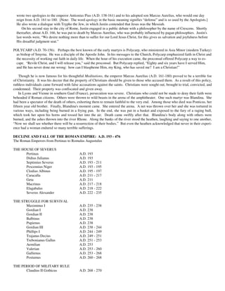 wrote two apologies to the emperor Antionius Pius (A.D. 138-161) and to his adopted son Marcus Aurelius, who would one day
  reign from A.D. 161 to 180. [Note: The word apology in the basic meaning signifies “defense” and is so used by the Apologists.]
  He also wrote a dialogue with Trypho the Jew, in which Justin contended that Jesus was the Messiah.
      On his second stay in the city of Rome, Justin engaged in a public debate with a philosopher by the name of Crescens. Shortly
  thereafter, about A.D. 166, he was put to death by Marcus Aurelius, who was probably influenced by pagan philosophies. Justin's
  last words were, “We desire nothing more than to suffer for our Lord Jesus Christ, for this gives us salvation and joyfulness before
  His dreadful judgment seat.”

POLYCARP (A.D. 70-156). Perhaps the best known of the early martyrs is Polycarp, who ministered in Asia Minor (modern Turkey)
 as bishop of Smyrna. He was a disciple of the Apostle John. In his messages to the Church, Polycarp emphasized faith in Christ and
 the necessity of working out faith in daily life. When the hour of his execution came, the proconsul offered Polycarp a way to es-
 cape. “Revile Christ, and I will release you,” said the proconsul. But Polycarp replied, “Eighty and six years have I served Him,
 and He has never done me wrong: how can I blaspheme Him, my King, who has saved me? I am a Christian!”

    Though he is now famous for his thoughtful Meditations, the emperor Marcus Aurelius (A.D. 161-180) proved to be a terrible foe
of Christianity. It was his decree that the property of Christians should be given to those who accused them. As a result of this policy,
ruthless individuals came forward with false accusations against the saints. Christians were sought out, brought to trial, convicted, and
condemned. Their property was confiscated and given away.
    In Lyons and Vienne in southern Gaul (France), persecution was severe. Christians who could not be made to deny their faith were
beheaded if Roman citizens. Others were thrown to wild beasts in the arena of the amphitheater. One such martyr was Blandina. She
had been a spectator of the death of others, exhorting them to remain faithful to the very end. Among those who died was Ponticus, her
fifteen year old brother. Finally, Blandina's moment came. She entered the arena. A net was thrown over her and she was tortured in
various ways, including being burned in a frying pan. In the end, she was put in a basket and exposed to the fury of a raging bull,
which took her upon his horns and tossed her into the air. Death came swiftly after that. Blandina's body along with others were
burned, and the ashes thrown into the river Rhone. Along the banks of the river stood the heathen, laughing and saying to one another,
“Now we shall see whether there will be a resurrection of their bodies.” But even the heathen acknowledged that never in their experi-
ence had a woman endured so many terrible sufferings.

DECLINE AND FALL OF THE ROMAN EMPIRE: A.D. 193 - 476
The Roman Emperors from Pertinax to Romulus Augustulus

THE HOUSE OF SEVERUS
      Pertinax                               A.D. 193
      Didius Julianus                        A.D. 193
      Septimius Severus                      A.D. 193 - 211
      Pescennius Niger                       A.D. 193 - 195
      Clodius Albinus                        A.D. 195 - 197
      Caracalla                              A.D. 211 - 217
      Geta                                   A.D. 211
      Macrinus                               A.D. 217 - 218
      Elagabalus                             A.D. 218 - 222
      Severus Alexander                      A.D. 222 - 235

THE STRUGGLE FOR SURVIVAL
      Maximinus I                            A.D. 235 - 238
      Gordian I                              A.D. 238
      Gordian II                             A.D. 238
      Balbinus                               A.D. 238
      Pupienus                               A.D. 238
      Gordian III                            A.D. 238 - 244
      Phillips I                             A.D. 244 - 249
      Trajanus Decius                        A.D. 249 - 251
      Trebonianus Gallus                     A.D. 251 - 253
      Aemilian                               A.D. 253
      Valerian                               A.D. 253 - 260
      Gallienus                              A.D. 253 - 268
      Postumus                               A.D. 260 - 268

THE PERIOD OF MILITARY RULE
      Claudius II Gothicus                   A.D. 268 - 270
 
