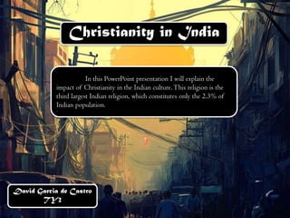 Christianity in India 
David Garcia de Castro 
TY2 
In this PowerPoint presentation I will explain the 
impact of Christianity in the Indian culture. This religion is the 
third largest Indian religion, which constitutes only the 2.3% of 
Indian population. 
 