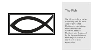 The Fish
The fish symbol is as old as
Christianity itself, for it was
used by persecuted
Christians as a secret sign
when meeting other
Christians. Because
Christians were threatened
by the Romans during the
time, they had to make a
secret code to avoid
persecution.
 