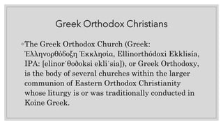 Greek Orthodox Christians
◦The Greek Orthodox Church (Greek:
Ἑλληνορθόδοξη Ἐκκλησία, Ellinorthódoxi Ekklisía,
IPA: [elinorˈθoðoksi ekliˈsia]), or Greek Orthodoxy,
is the body of several churches within the larger
communion of Eastern Orthodox Christianity
whose liturgy is or was traditionally conducted in
Koine Greek.
 