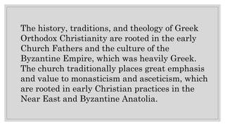 The history, traditions, and theology of Greek
Orthodox Christianity are rooted in the early
Church Fathers and the culture of the
Byzantine Empire, which was heavily Greek.
The church traditionally places great emphasis
and value to monasticism and asceticism, which
are rooted in early Christian practices in the
Near East and Byzantine Anatolia.
 