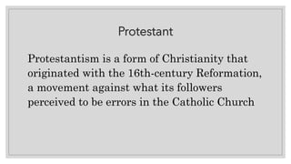 Protestant
Protestantism is a form of Christianity that
originated with the 16th-century Reformation,
a movement against what its followers
perceived to be errors in the Catholic Church
 