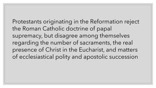 Protestants originating in the Reformation reject
the Roman Catholic doctrine of papal
supremacy, but disagree among themselves
regarding the number of sacraments, the real
presence of Christ in the Eucharist, and matters
of ecclesiastical polity and apostolic succession
 