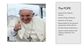 The POPE
Head of the Catholic
Church.
Head of State of Vatican.
Inheritor of St. Peter.
Responsible for the general
supervision of the church.
He also has the authority to
appoint administrative and
religious officials in the
Vatican
 