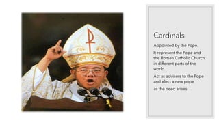 Cardinals
Appointed by the Pope.
It represent the Pope and
the Roman Catholic Church
in different parts of the
world.
Act as advisers to the Pope
and elect a new pope
as the need arises
 