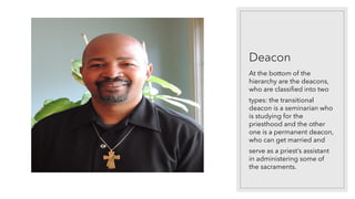 Deacon
At the bottom of the
hierarchy are the deacons,
who are classified into two
types: the transitional
deacon is a seminarian who
is studying for the
priesthood and the other
one is a permanent deacon,
who can get married and
serve as a priest’s assistant
in administering some of
the sacraments.
 