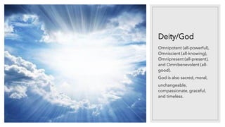 Deity/God
Omnipotent (all-powerful),
Omniscient (all-knowing),
Omnipresent (all-present),
and Omnibenevolent (all-
good).
God is also sacred, moral,
unchangeable,
compassionate, graceful,
and timeless.
 