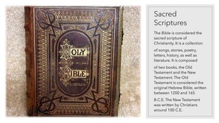 Sacred
Scriptures
The Bible is considered the
sacred scripture of
Christianity. It is a collection
of songs, stories, poetry,
letters, history, as well as
literature. It is composed
of two books, the Old
Testament and the New
Testament. The Old
Testament is considered the
original Hebrew Bible, written
between 1200 and 165
B.C.E. The New Testament
was written by Christians
around 100 C.E.
 