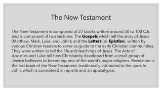 The New Testament
The New Testament is composed of 27 books written around 50 to 100 C.E.
and is composed of two sections: The Gospels which tell the story of Jesus
(Matthew, Mark, Luke, and John); and the Letters (or Epistles), written by
various Christian leaders to serve as guide to the early Christian communities.
They were written to tell the life and teachings of Jesus. The Acts of
Apostles and Luke tell how Christianity developed from a small group of
Jewish believers to becoming one of the world’s major religions. Revelation is
the last book of the New Testament, traditionally attributed to the apostle
John, which is considered an epistle and an apocalypse.
 