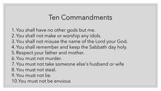 Ten Commandments
1.You shall have no other gods but me.
2.You shall not make or worship any idols.
3.You shall not misuse the name of the Lord your God.
4.You shall remember and keep the Sabbath day holy.
5.Respect your father and mother.
6.You must not murder.
7.You must not take someone else's husband or wife
8.You must not steal.
9.You must not lie.
10.You must not be envious
 