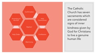 The Catholic
Church has seven
sacraments which
are considered
signs of inner
kindness given by
God for Christians
to live a genuine
human life
Baptism
Confirmation
Holy
Communion
Confession
Matrimony
Holy Order
Anointing of
the Sick
 