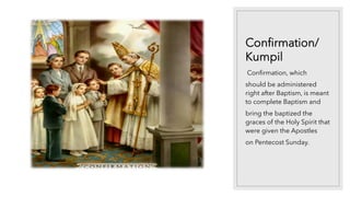 Confirmation/
Kumpil
Confirmation, which
should be administered
right after Baptism, is meant
to complete Baptism and
bring the baptized the
graces of the Holy Spirit that
were given the Apostles
on Pentecost Sunday.
 