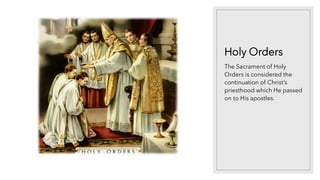 Holy Orders
The Sacrament of Holy
Orders is considered the
continuation of Christ’s
priesthood which He passed
on to His apostles.
 