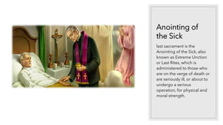 Anointing of
the Sick
last sacrament is the
Anointing of the Sick, also
known as Extreme Unction
or Last Rites, which is
administered to those who
are on the verge of death or
are seriously ill, or about to
undergo a serious
operation, for physical and
moral strength.
 