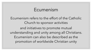 Ecumenism
Ecumenism refers to the effort of the Catholic
Church to sponsor activities
and initiatives to promote mutual
understanding and unity among all Christians.
Ecumenism can also be described as the
promotion of worldwide Christian unity
 