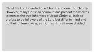 Christ the Lord founded one Church and one Church only.
However, many Christian communions present themselves
to men as the true inheritors of Jesus Christ; all indeed
profess to be followers of the Lord but differ in mind and
go their different ways, as if Christ Himself were divided.
 