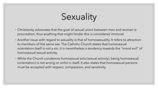 Sexuality
◦ Christianity advocates that the goal of sexual union between men and women is
procreation, thus anything that might hinder this is considered immoral.
◦ Another issue with regard to sexuality is that of homosexuality. It refers to attraction
to members of the same sex. The Catholic Church states that homosexual
orientation itself is not a sin, it is nevertheless a tendency towards the "moral evil" of
homosexual sexual activity.
◦ While the Church condemns homosexual acts (sexual activity), being homosexual
(orientation) is not wrong or sinful in itself. It also states that homosexual persons
must be accepted with respect, compassion, and sensitivity.
 