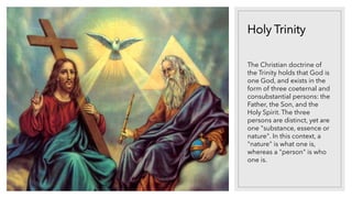 Holy Trinity
The Christian doctrine of
the Trinity holds that God is
one God, and exists in the
form of three coeternal and
consubstantial persons: the
Father, the Son, and the
Holy Spirit. The three
persons are distinct, yet are
one "substance, essence or
nature". In this context, a
"nature" is what one is,
whereas a "person" is who
one is.
 