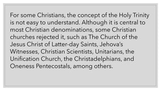 For some Christians, the concept of the Holy Trinity
is not easy to understand. Although it is central to
most Christian denominations, some Christian
churches rejected it, such as The Church of the
Jesus Christ of Latter-day Saints, Jehova’s
Witnesses, Christian Scientists, Unitarians, the
Unification Church, the Christadelphians, and
Oneness Pentecostals, among others.
 