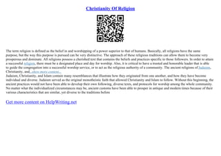 Christianity Of Religion
The term religion is defined as the belief in and worshipping of a power superior to that of humans. Basically, all religions have the same
purpose, but the way this purpose is pursued can be very distinctive. The approach of these religious traditions can allow them to become very
prosperous and dominate. All religions possess a cherished text that contains the beliefs and practices specific to those followers. In order to attain
a successful religion, there must be a designated place and day for worship. Also, it is critical to have a trusted and honorable leader that is able
to guide the congregation into a successful worship service, or to act as the religious authority of a community. The ancient religions of Judaism,
Christianity, and...show more content...
Judaism, Christianity, and Islam contain many resemblances that illustrate how they originated from one another, and how they have become
individual and diverse. Judaism served as the original monotheistic faith that allowed Christianity and Islam to follow. Without this beginning, the
ancient practices would not have been able to develop their own following, diverse texts, and protocols for worship among the whole community.
No matter what the individualized circumstances may be, ancient customs have been able to prosper in antique and modern times because of their
various characteristics that are similar, yet diverse to the traditions before
Get more content on HelpWriting.net
 