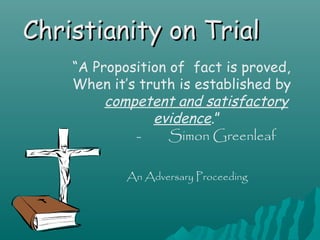 Christianity on Trial
    “A Proposition of fact is proved,
    When it’s truth is established by
         competent and satisfactory
                evidence.”
             -     Simon Greenleaf

            An Adversary Proceeding
 