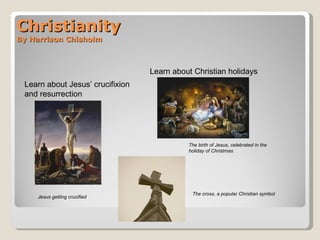 Christianity By Harrison Chisholm Learn about Christian holidays  Learn about Jesus’ crucifixion and resurrection Jesus getting crucified The birth of Jesus, celebrated in the holiday of Christmas The cross, a popular Christian symbol 