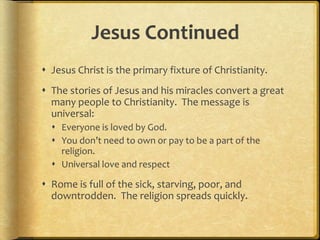 Jesus Continued
 Jesus Christ is the primary fixture of Christianity.
 The stories of Jesus and his miracles convert a great
many people to Christianity. The message is
universal:
 Everyone is loved by God.
 You don’t need to own or pay to be a part of the
religion.
 Universal love and respect
 Rome is full of the sick, starving, poor, and
downtrodden. The religion spreads quickly.
 