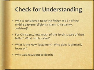 Check for Understanding
 Who is considered to be the father of all 3 of the
middle eastern religions (Islam, Christianity,
Judaism)?
 For Christians, how much of the Torah is part of their
belief? What is this called?
 What is the New Testament? Who does is primarily
focus on?
 Why was Jesus put to death?
 