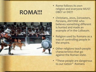 ROMA!!!
 Rome follows its own
religion and everyone MUST
OBEY or DIE!!!
 Christians, Jews, Zoroasters,
Persians, ANYONE who
believes something different
is hunted and made an
example of in the Coliseum.
 Religion used by Romans as a
way of controlling people in
the empire.
 Other religions teach people
characteristics that go
against the Roman state.
 “These people are dangerous
to our nation” -Romans
 